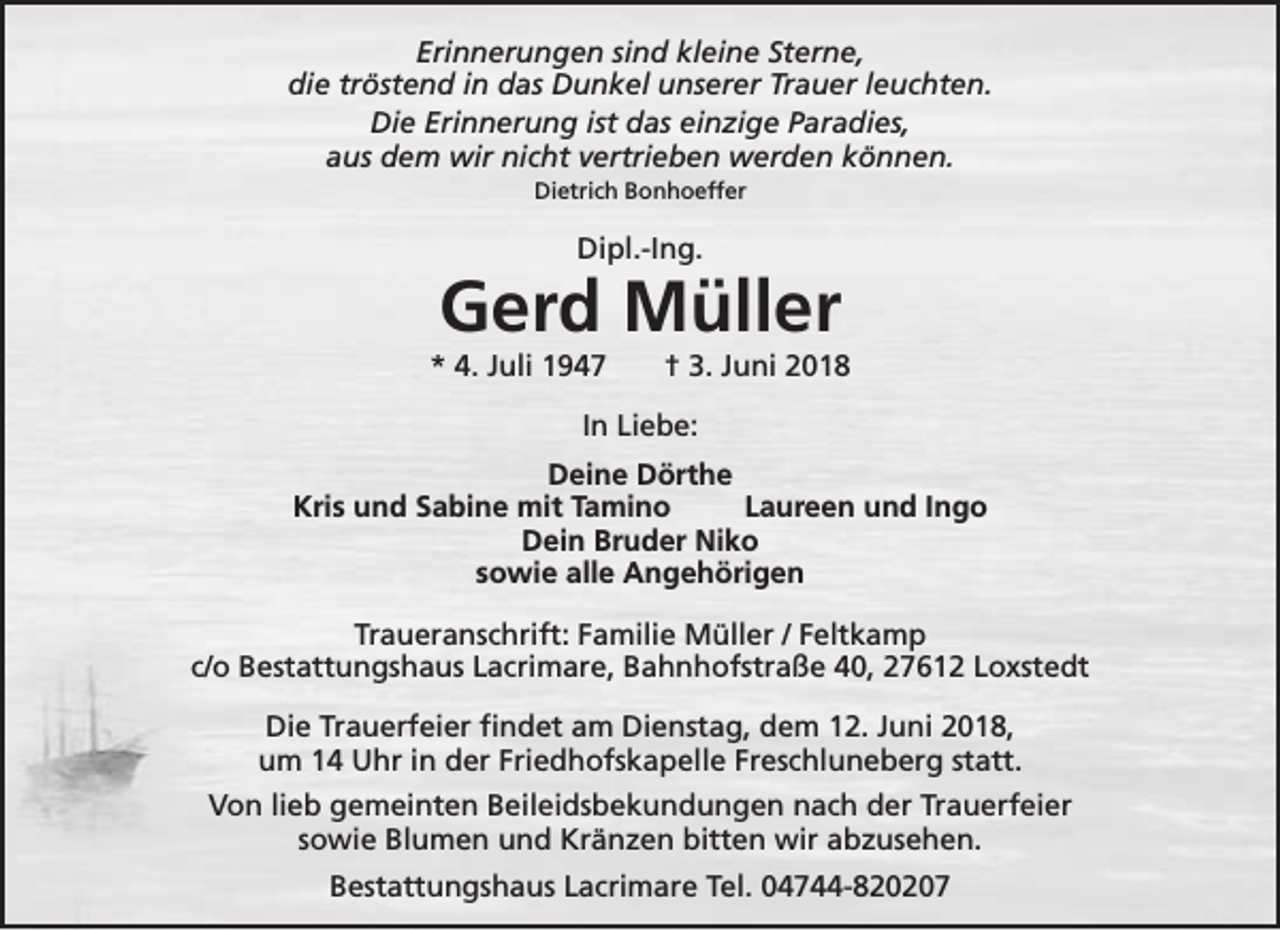 <p>Erinnerungen sind kleine Sterne,<br />die tröstend in das Dunkel unserer Trauer leuchten.<br />Die Erinnerung ist das einzige Paradies,<br />aus dem wir nicht vertrieben werden können.<br />Dietrich Bonhoeffer</p><p>Dipl.-Ing.</p><p>Gerd Müller</p><p>* 4. Juli 1947</p><p>† 3. Juni 2018</p><p>In Liebe:<br />Deine Dörthe<br />Kris und Sabine mit Tamino<br />Laureen und Ingo<br />Dein Bruder Niko<br />sowie alle Angehörigen<br />Traueranschrift: Familie Müller / Feltkamp<br />c/o Bestattungshaus Lacrimare, Bahnhofstraße 40, 27612 Loxstedt<br />Die Trauerfeier findet am Dienstag, dem 12. Juni 2018,<br />um 14 Uhr in der Friedhofskapelle Freschluneberg statt.<br />Von lieb gemeinten Beileidsbekundungen nach der Trauerfeier<br />sowie Blumen und Kränzen bitten wir abzusehen.<br />Bestattungshaus Lacrimare Tel. 04744-820207</p>