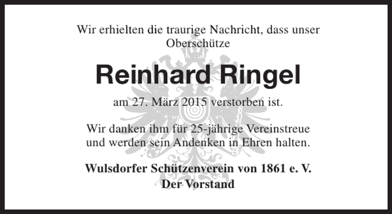 <p>Wir erhielten die traurige Nachricht, dass unser<br />i l<br />i<br />hi h<br />Oberschütze</p><p>Reinhard Ringel<br />e<br />g<br />am 27. März 2015 verstorben ist.<br />s<br />Wir danken ihm für 25-jährige Vereinstreue<br />a<br />n<br />und werden sein Andenken in Ehren halten.<br />Wulsdorfer Schützenverein von 1861 e. V.<br />d<br />6<br />Der Vorstand</p>