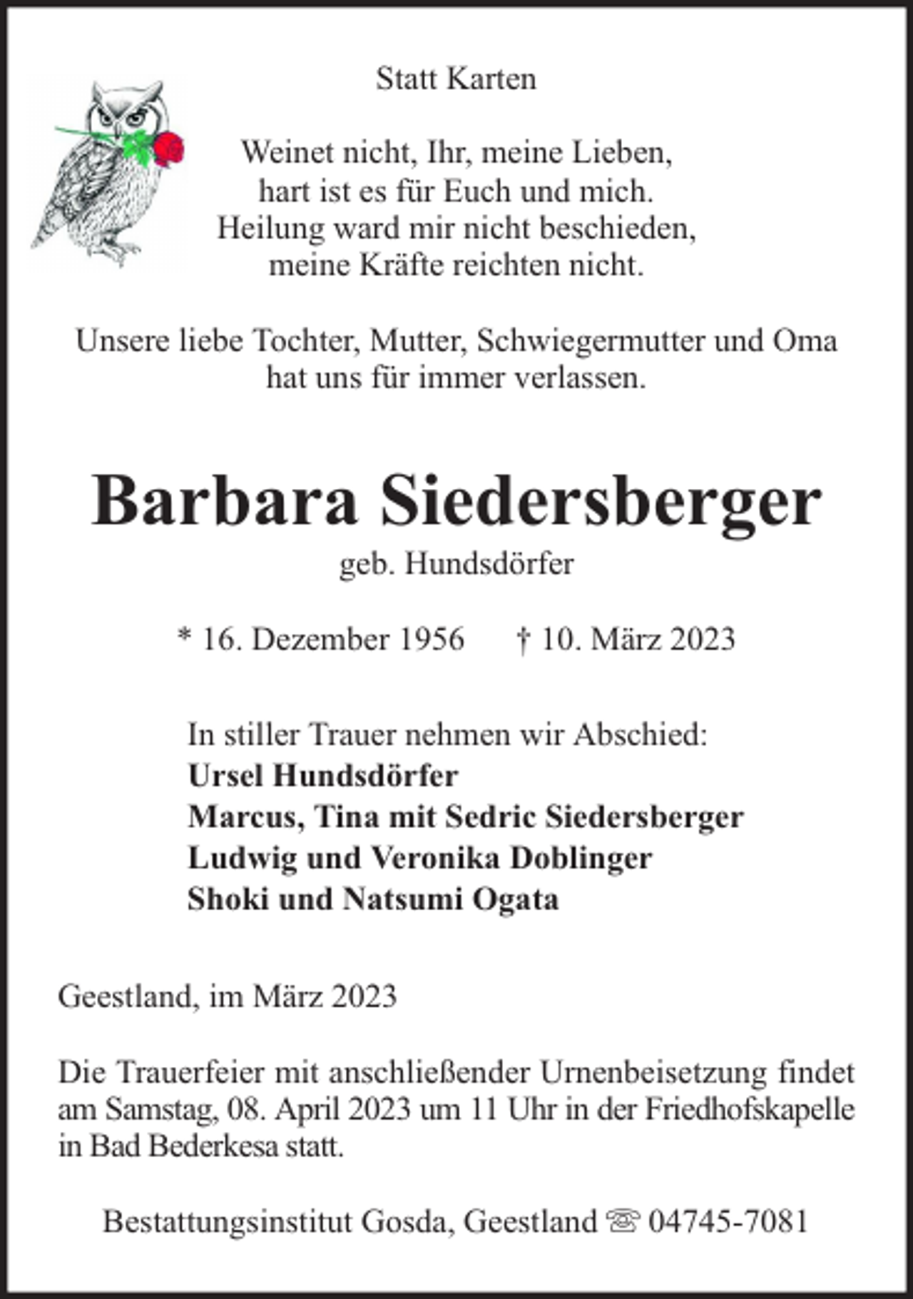 <p>Statt Karten<br />Weinet nicht, Ihr, meine Lieben,<br />hart ist es für Euch und mich.<br />Heilung ward mir nicht beschieden,<br />meine Kräfte reichten nicht.<br />Unsere liebe Tochter, Mutter, Schwiegermutter und Oma<br />hat uns für immer verlassen.</p><p>Barbara Siedersberger<br />geb. Hundsdörfer</p><p>* 16. Dezember 1956</p><p>† 10. März 2023</p><p>In stiller Trauer nehmen wir Abschied:<br />Ursel Hundsdörfer<br />Marcus, Tina mit Sedric Siedersberger<br />Ludwig und Veronika Doblinger<br />Shoki und Natsumi Ogata<br />Geestland, im März 2023<br />Die Trauerfeier mit anschließender Urnenbeisetzung findet<br />am Samstag, 08. April 2023 um 11 Uhr in der Friedhofskapelle<br />in Bad Bederkesa statt.<br />Bestattungsinstitut Gosda, Geestland</p><p>04745-7081</p>