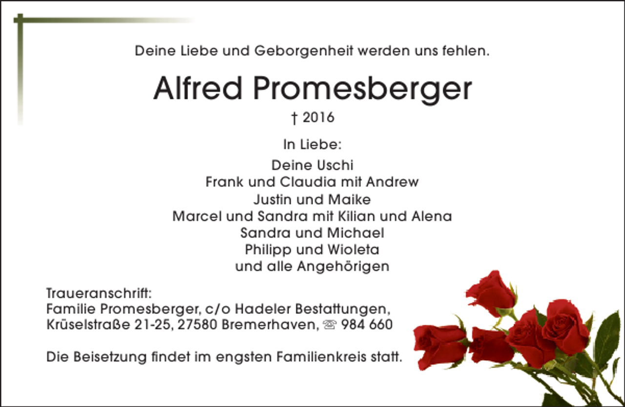 <p>Deine Liebe und Geborgenheit werden uns fehlen.</p><p>Alfred Promesberger<br />† 2016</p><p>In Liebe:<br />Deine Uschi<br />Frank und Claudia mit Andrew<br />Justin und Maike<br />Marcel und Sandra mit Kilian und Alena<br />Sandra und Michael<br />Philipp und Wioleta<br />und alle Angehörigen<br />Traueranschrift:<br />Familie Promesberger, c/o Hadeler Bestattungen,<br />Krüselstraße 21-25, 27580 Bremerhaven, s 984 660<br />Die Beisetzung findet im engsten Familienkreis statt.</p>
