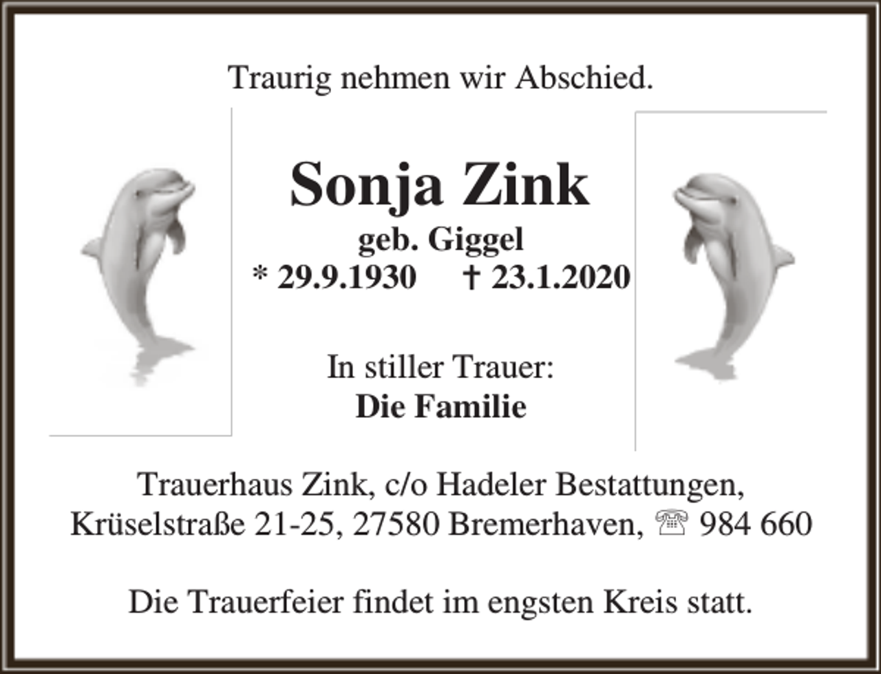<p>Traurig nehmen wir Abschied.</p><p>Sonja Zink</p><p>geb. Giggel<br />* 29.9.1930 B 23.1.2020<br />In stiller Trauer:<br />Die Familie<br />Trauerhaus Zink, c/o Hadeler Bestattungen,<br />Krüselstraße 21-25, 27580 Bremerhaven, ℡ 984 660<br />Die Trauerfeier findet im engsten Kreis statt.</p>