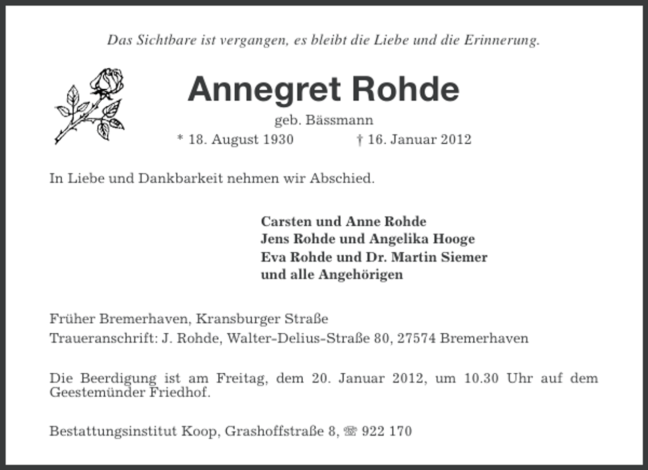 <p>Das Sichtbare ist vergangen, es bleibt die Liebe und die Erinnerung.</p><p>Annegret Rohde<br />geb. Bässmann<br />* 18. August 1930<br />† 16. Januar 2012<br />In Liebe und Dankbarkeit nehmen wir Abschied.<br />Carsten und Anne Rohde<br />Jens Rohde und Angelika Hooge<br />Eva Rohde und Dr. Martin Siemer<br />und alle Angehörigen<br />Früher Bremerhaven, Kransburger Straße<br />Traueranschrift: J. Rohde, Walter-Delius-Straße 80, 27574 Bremerhaven<br />Die Beerdigung ist am Freitag, dem 20. Januar 2012, um 10.30 Uhr auf dem<br />Geestemünder Friedhof.<br />Bestattungsinstitut Koop, Grashoffstraße 8, 922 170</p>