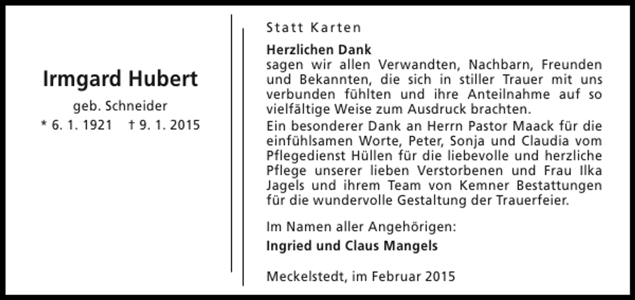 <p>Statt Karten</p><p>Irmgard Hubert<br />geb. Schneider<br />* 6. 1. 1921 † 9. 1. 2015</p><p>Herzlichen Dank<br />sagen wir allen Verwandten, Nachbarn, Freunden<br />und Bekannten, die sich in stiller Trauer mit uns<br />verbunden fühlten und ihre Anteilnahme auf so<br />vielfältige Weise zum Ausdruck brachten.<br />Ein besonderer Dank an Herrn Pastor Maack für die<br />einfühlsamen Worte, Peter, Sonja und Claudia vom<br />Pflegedienst Hüllen für die liebevolle und herzliche<br />Pflege unserer lieben Verstorbenen und Frau Ilka<br />Jagels und ihrem Team von Kemner Bestattungen<br />für die wundervolle Gestaltung der Trauerfeier.<br />Im Namen aller Angehörigen:<br />Ingried und Claus Mangels<br />Meckelstedt, im Februar 2015</p>