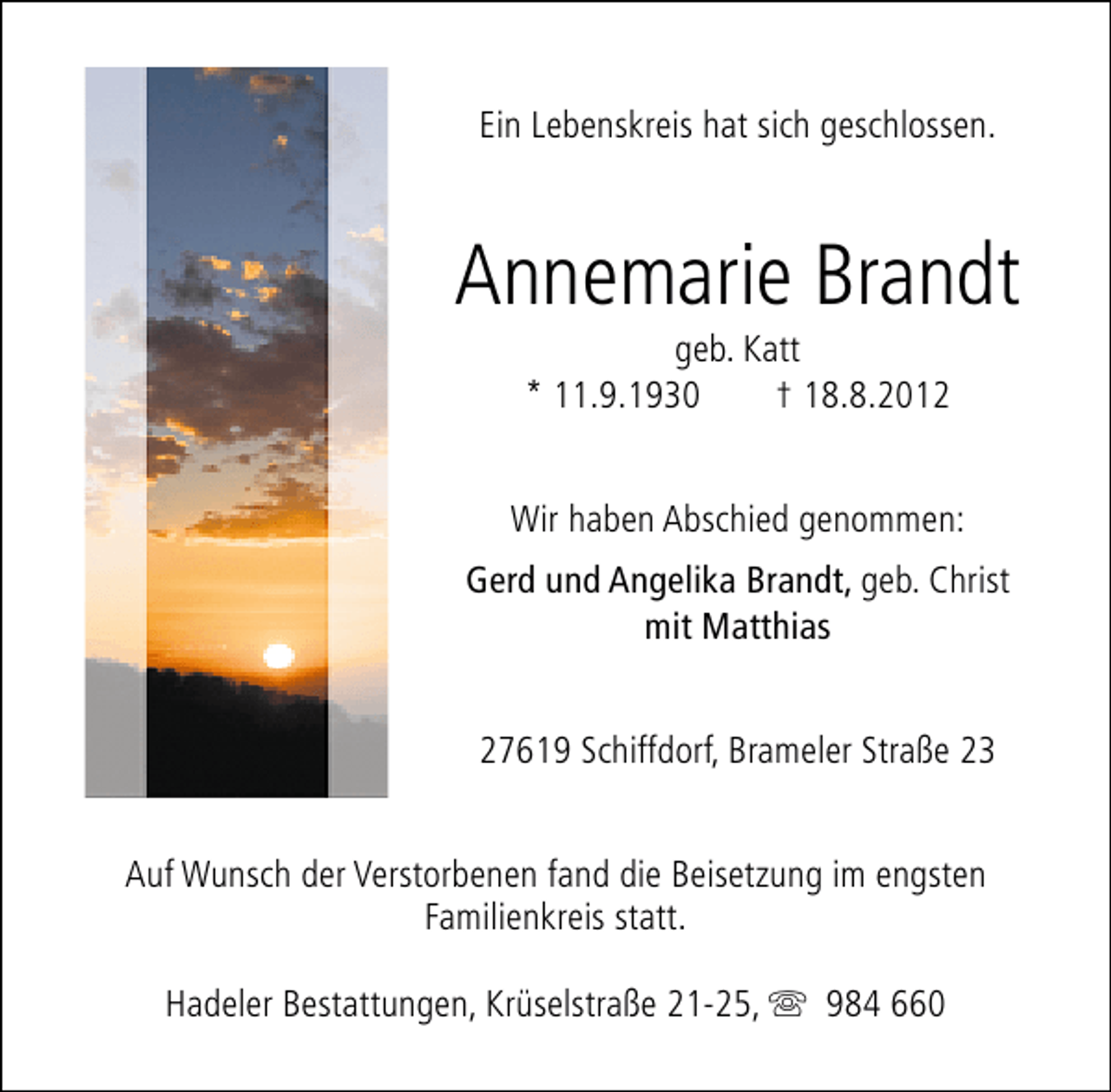 <p>Ein Lebenskreis hat sich geschlossen.</p><p>Annemarie Brandt<br />geb. Katt<br />* 11.9.1930<br />† 18.8.2012</p><p>Wir haben Abschied genommen:<br />Gerd und Angelika Brandt, geb. Christ<br />mit Matthias<br />27619 Schiffdorf, Brameler Straße 23<br />Auf Wunsch der Verstorbenen fand die Beisetzung im engsten<br />Familienkreis statt.<br />Hadeler Bestattungen, Krüselstraße 21-25, s 984 660</p>