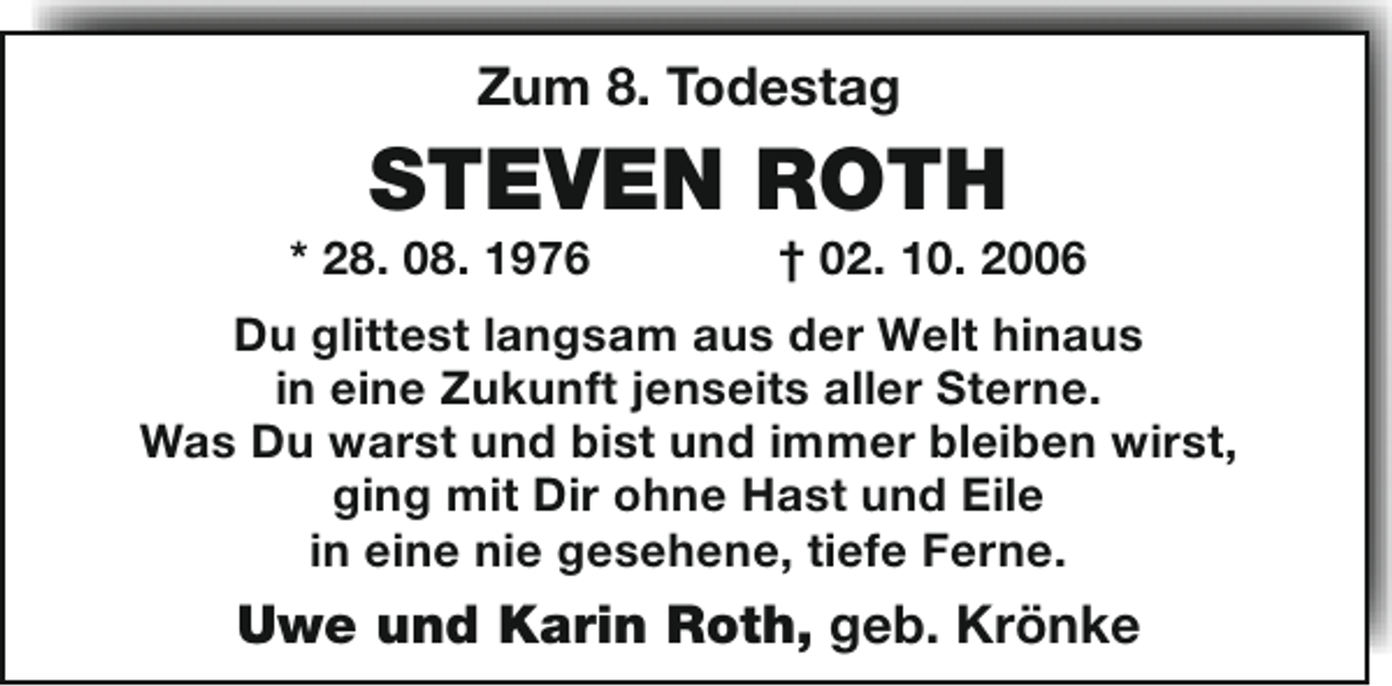 <p>Zum 8. Todestag</p><p>STEVEN ROTH</p><p>* 28. 08. 1976</p><p>† 02. 10. 2006</p><p>Du glittest langsam aus der Welt hinaus<br />in eine Zukunft jenseits aller Sterne.<br />Was Du warst und bist und immer bleiben wirst,<br />ging mit Dir ohne Hast und Eile<br />in eine nie gesehene, tiefe Ferne.</p><p>Uwe und Karin Roth, geb. Krönke</p>