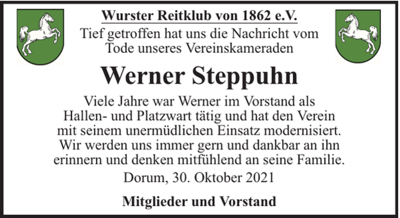 <p>Wurster Reitklub von 1862 e.V.<br />Tief getroffen hat uns die Nachricht vom<br />Tode unseres Vereinskameraden</p><p>Werner Steppuhn</p><p>Viele Jahre war Werner im Vorstand als<br />Hallen- und Platzwart tätig und hat den Verein<br />mit seinem unermüdlichen Einsatz modernisiert.<br />Wir werden uns immer gern und dankbar an ihn<br />erinnern und denken mitfühlend an seine Familie.<br />Dorum, 30. Oktober 2021<br />Mitglieder und Vorstand</p>