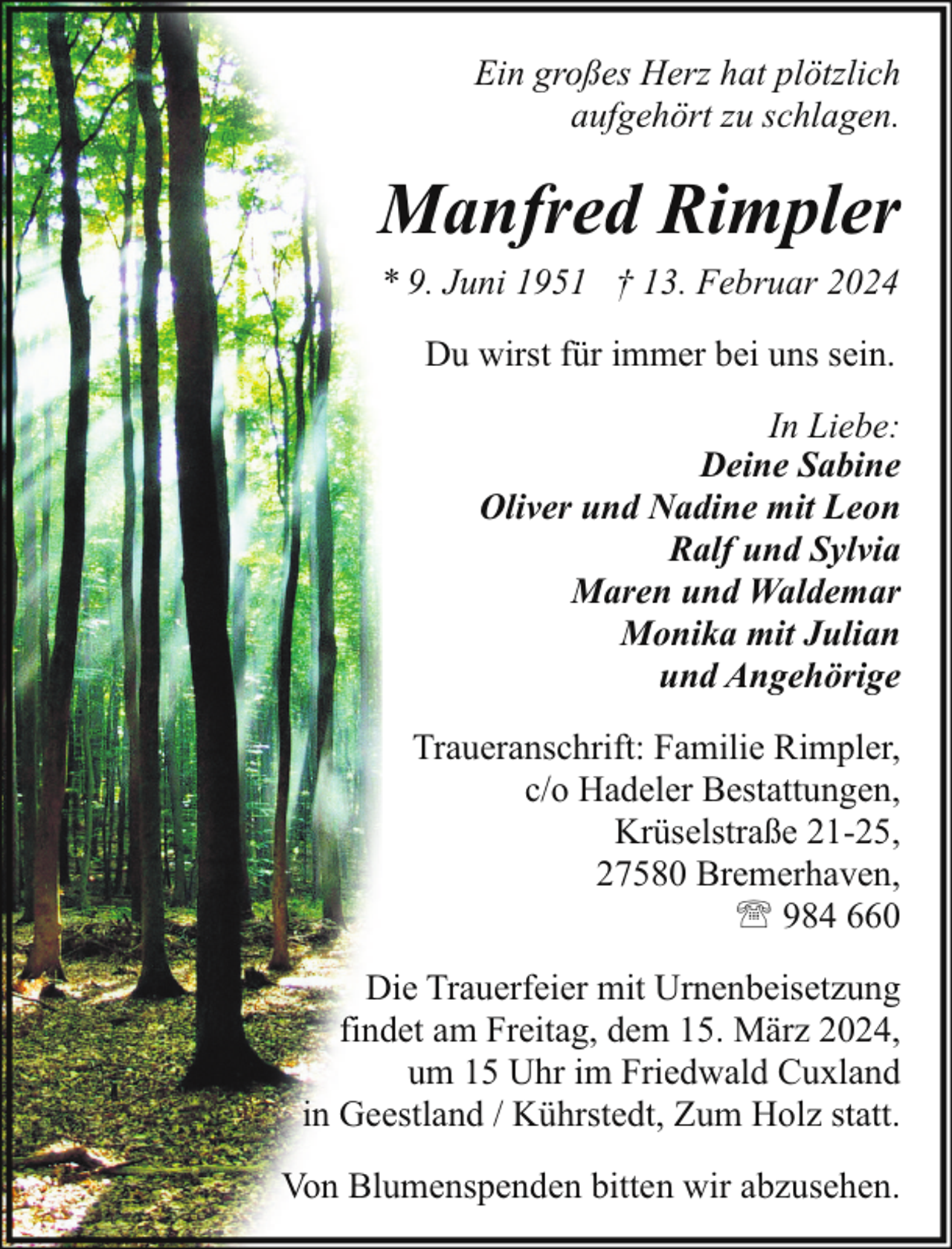<p>Ein großes Herz hat plötzlich<br />aufgehört zu schlagen.</p><p>Manfred Rimpler<br />* 9. Juni 1951 † 13. Februar 2024<br />Du wirst für immer bei uns sein.<br />In Liebe:<br />Deine Sabine<br />Oliver und Nadine mit Leon<br />Ralf und Sylvia<br />Maren und Waldemar<br />Monika mit Julian<br />und Angehörige<br />Traueranschrift: Familie Rimpler,<br />c/o Hadeler Bestattungen,<br />Krüselstraße 21-25,<br />27580 Bremerhaven,<br />' 984 660<br />Die Trauerfeier mit Urnenbeisetzung<br />findet am Freitag, dem 15. März 2024,<br />um 15 Uhr im Friedwald Cuxland<br />in Geestland / Kührstedt, Zum Holz statt.<br />Von Blumenspenden bitten wir abzusehen.</p>