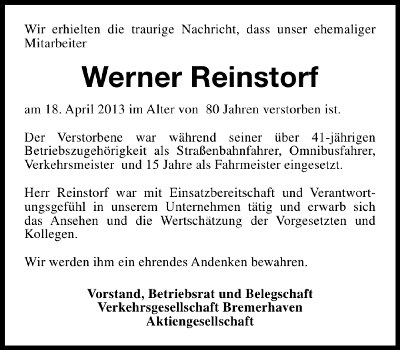 <p>Wir erhielten die traurige Nachricht, dass unser ehemaliger<br />Mitarbeiter</p><p>Werner Reinstorf<br />am 18. April 2013 im Alter von 80 Jahren verstorben ist.<br />Der Verstorbene war während seiner über 41-jährigen<br />Betriebszugehörigkeit als Straßenbahnfahrer, Omnibusfahrer,<br />Verkehrsmeister und 15 Jahre als Fahrmeister eingesetzt.<br />Herr Reinstorf war mit Einsatzbereitschaft und Verantwortungsgefühl in unserem Unternehmen tätig und erwarb sich<br />das Ansehen und die Wertschätzung der Vorgesetzten und<br />Kollegen.<br />Wir werden ihm ein ehrendes Andenken bewahren.<br />Vorstand, Betriebsrat und Belegschaft<br />Verkehrsgesellschaft Bremerhaven<br />Aktiengesellschaft</p>