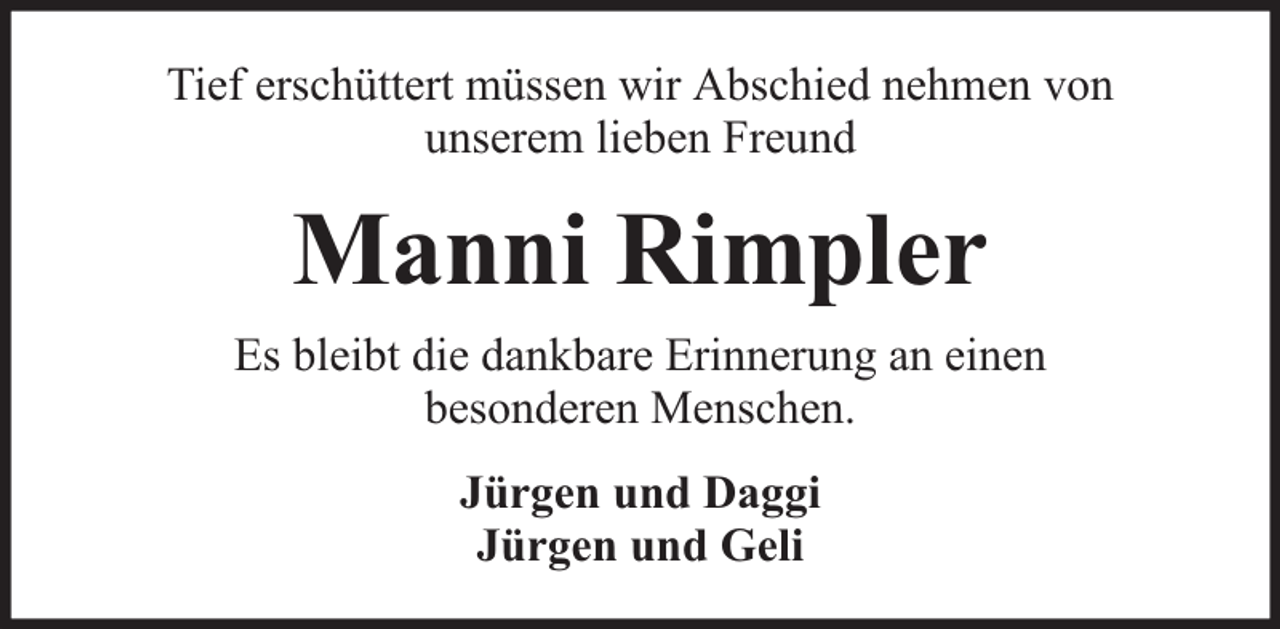 <p>Tief erschüttert müssen wir Abschied nehmen von<br />unserem lieben Freund</p><p>Manni Rimpler<br />Es bleibt die dankbare Erinnerung an einen<br />besonderen Menschen.<br />Jürgen und Daggi<br />Jürgen und Geli</p>