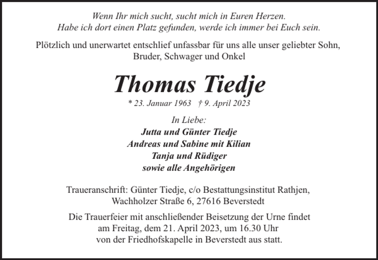 <p>Wenn Ihr mich sucht, sucht mich in Euren Herzen.<br />Habe ich dort einen Platz gefunden, werde ich immer bei Euch sein.<br />Plötzlich und unerwartet entschlief unfassbar für uns alle unser geliebter Sohn,<br />Bruder, Schwager und Onkel</p><p>Thomas Tiedje<br />* 23. Januar 1963 † 9. April 2023</p><p>In Liebe:<br />Jutta und Günter Tiedje<br />Andreas und Sabine mit Kilian<br />Tanja und Rüdiger<br />sowie alle Angehörigen<br />Traueranschrift: Günter Tiedje, c/o Bestattungsinstitut Rathjen,<br />Wachholzer Straße 6, 27616 Beverstedt<br />Die Trauerfeier mit anschließender Beisetzung der Urne findet<br />am Freitag, dem 21. April 2023, um 16.30 Uhr<br />von der Friedhofskapelle in Beverstedt aus statt.</p>