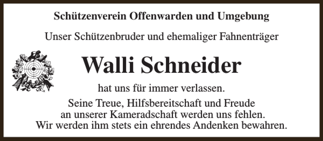 <p>Schützenverein Offenwarden und Umgebung<br />Unser Schützenbruder und ehemaliger Fahnenträger</p><p>Walli Schneider<br />hat uns für immer verlassen.<br />Seine Treue, Hilfsbereitschaft und Freude<br />an unserer Kameradschaft werden uns fehlen.<br />Wir werden ihm stets ein ehrendes Andenken bewahren.</p>