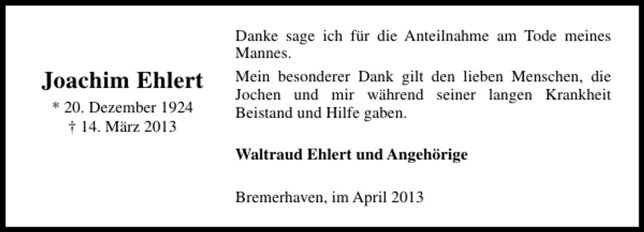 <p>Joachim Ehlert<br />* 20. Dezember 1924<br />† 14. März 2013</p><p>Danke sage ich für die Anteilnahme am Tode meines<br />Mannes.<br />Mein besonderer Dank gilt den lieben Menschen, die<br />Jochen und mir während seiner langen Krankheit<br />Beistand und Hilfe gaben.<br />Waltraud Ehlert und Angehörige<br />Bremerhaven, im April 2013</p>