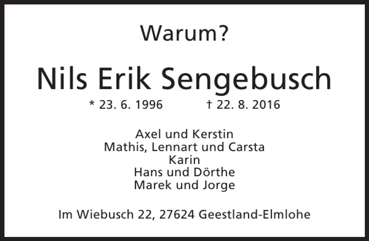 <p>Warum?</p><p>Nils Erik Sengebusch<br />* 23. 6. 1996</p><p>† 22. 8. 2016</p><p>Axel und Kerstin<br />Mathis, Lennart und Carsta<br />Karin<br />Hans und Dörthe<br />Marek und Jorge<br />Im Wiebusch 22, 27624 Geestland-Elmlohe</p>