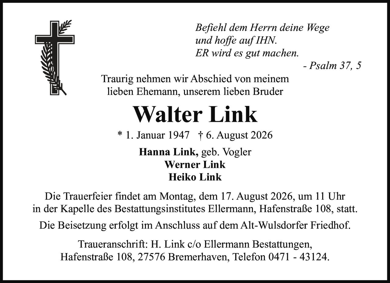 <p><i>Befiehl dem Herrn deine Wege<br>und hoffe auf IHN.<br>ER wird es gut machen.</i><br>- Psalm 37, 5</p><p>Traurig nehmen wir Abschied von meinem<br>lieben Ehemann, unserem lieben Bruder</p><p><strong>Walter Link</strong><br>* 1. Januar 1947  † 6. August 2026</p><p><strong>Hanna Link, geb. Vogler</strong><br><strong>Werner Link</strong><br><strong>Heiko Link</strong></p><p>Die Trauerfeier findet am Montag, dem 17. August 2026, um 11 Uhr<br>in der Kapelle des Bestattungsinstitutes Ellermann, Hafenstraße 108, statt.</p><p>Die Beisetzung erfolgt im Anschluss auf dem Alt-Wulsdorfer Friedhof.</p><p>Traueranschrift: H. Link c/o Ellermann Bestattungen,<br>Hafenstraße 108, 27576 Bremerhaven, Telefon 0471 - 43124.</p>