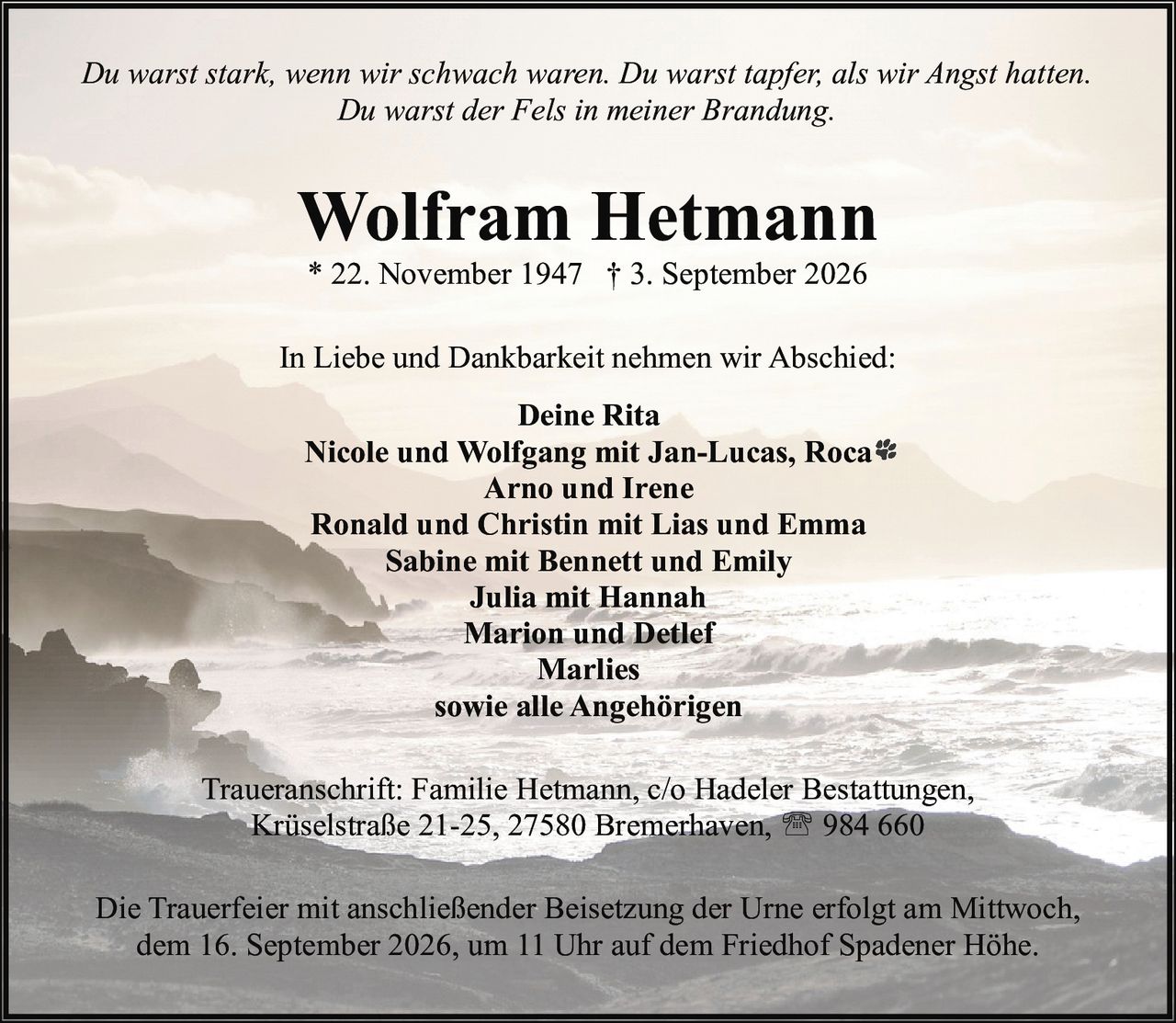 <p><i>Du warst stark, wenn wir schwach waren. Du warst tapfer, als wir Angst hatten.<br>Du warst der Fels in meiner Brandung.</i></p>

<p><strong>Wolfram Hetmann</strong><br>* 22. November 1947 † 3. September 2026</p>

<p>In Liebe und Dankbarkeit nehmen wir Abschied:</p>

<p><strong>Deine Rita</strong><br>Nicole und Wolfgang mit Jan-Lucas, Roca<br>Arno und Irene<br>Ronald und Christin mit Lias und Emma<br>Sabine mit Bennett und Emily<br>Julia mit Hannah<br>Marion und Detlef<br>Marlies<br>sowie alle Angehörigen</p>

<p>Traueranschrift: Familie Hetmann, c/o Hadeler Bestattungen,<br>Krüselstraße 21-25, 27580 Bremerhaven, ☎ 984 660</p>

<p>Die Trauerfeier mit anschließender Beisetzung der Urne erfolgt am Mittwoch, dem 16. September 2026, um 11 Uhr auf dem Friedhof Spadener Höhe.</p>