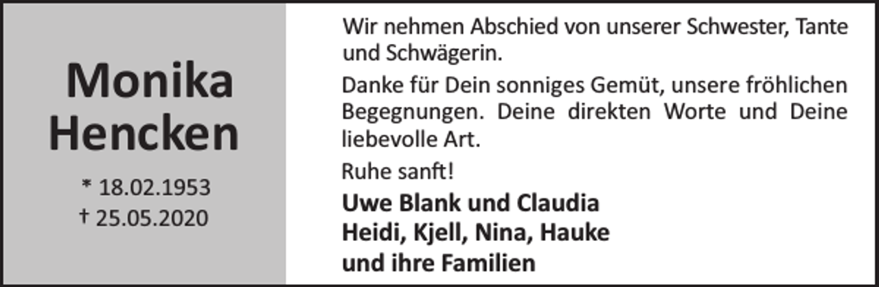 <p>Monika<br />Hencken<br />* 18.02.1953<br />† 25.05.2020</p>
<p>Wir nehmen Abschied von unserer Schwester, Tante<br />und Schwägerin.<br />Danke für Dein sonniges Gemüt, unsere fröhlichen<br />Begegnungen. Deine direkten Worte und Deine<br />liebevolle Art.<br />Ruhe san !</p>
<p>Uwe Blank und Claudia<br />Heidi, Kjell, Nina, Hauke<br />und ihre Familien</p>