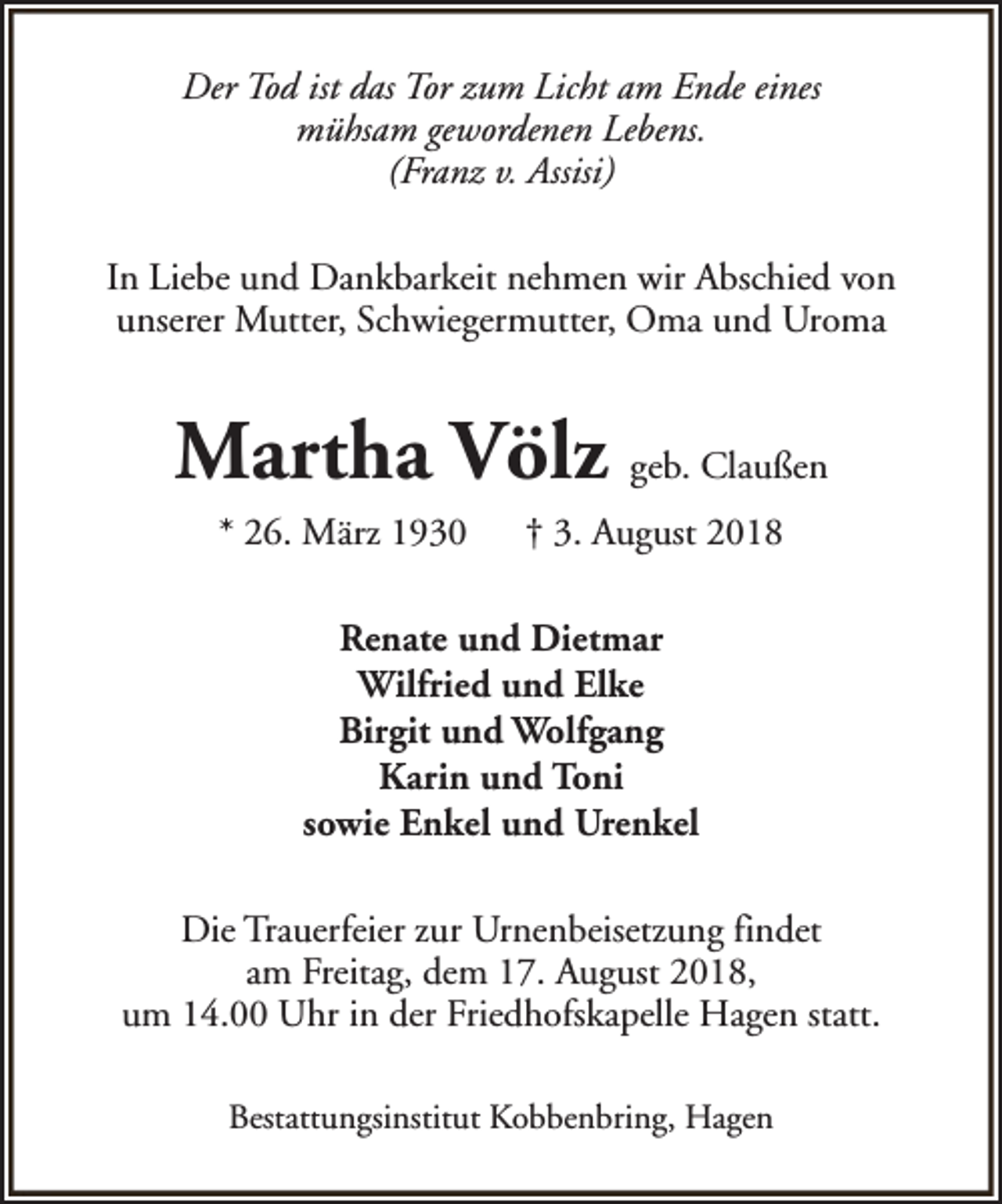 <p>Der Tod ist das Tor zum Licht am Ende eines<br />mühsam gewordenen Lebens.<br />(Franz v. Assisi)<br />In Liebe und Dankbarkeit nehmen wir Abschied von<br />unserer Mutter, Schwiegermutter, Oma und Uroma</p><p>Martha Völz geb. Claußen<br />* 26. März 1930</p><p>† 3. August 2018</p><p>Renate und Dietmar<br />Wilfried und Elke<br />Birgit und Wolfgang<br />Karin und Toni<br />sowie Enkel und Urenkel<br />Die Trauerfeier zur Urnenbeisetzung findet<br />am Freitag, dem 17. August 2018,<br />um 14.00 Uhr in der Friedhofskapelle Hagen statt.<br />Bestattungsinstitut Kobbenbring, Hagen</p>