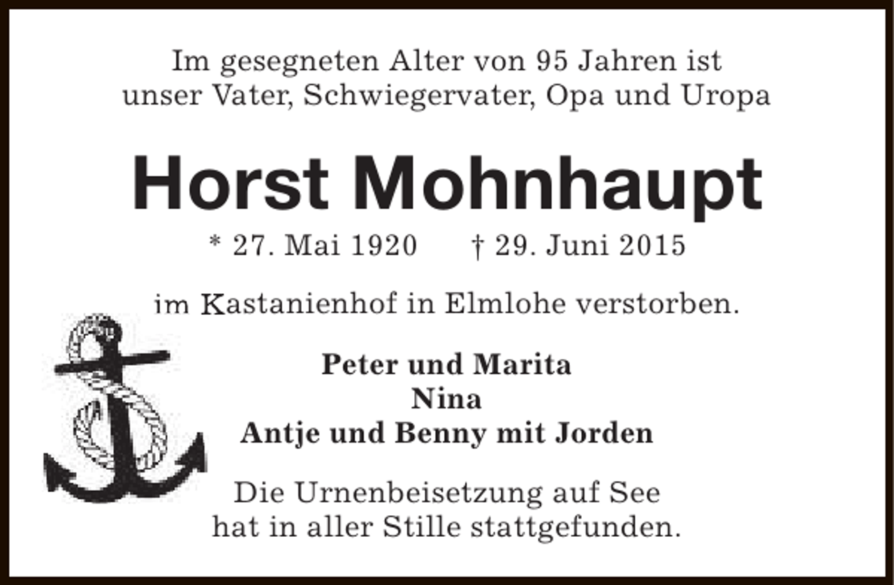 <p>Im gesegneten Alter von 95 Jahren ist<br />unser Vater, Schwiegervater, Opa und Uropa</p><p>Horst Mohnhaupt<br />* 27. Mai 1920</p><p>† 29. Juni 2015</p><p>im Kastanienhof in Elmlohe verstorben.<br />Peter und Marita<br />Nina<br />Antje und Benny mit Jorden<br />Die Urnenbeisetzung auf See<br />hat in aller Stille stattgefunden.</p>