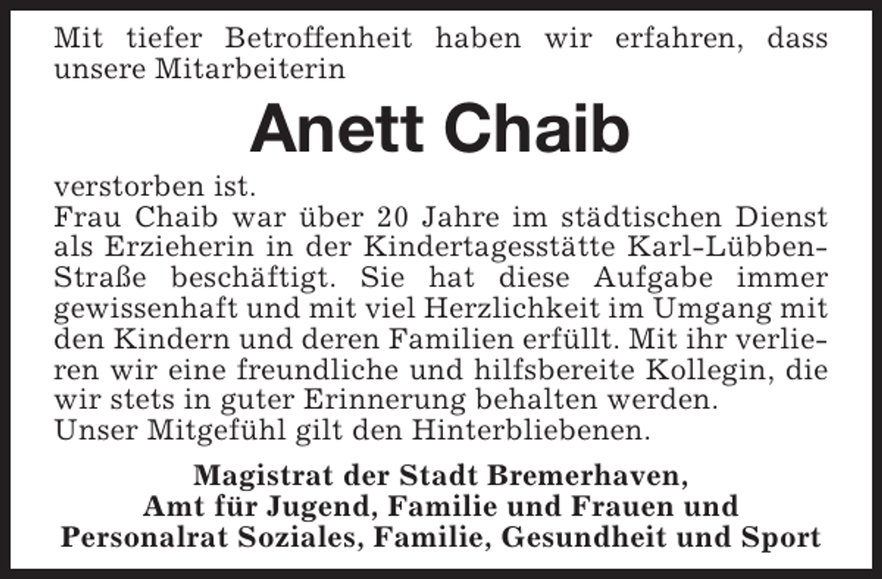 <p>Mit tiefer Betroffenheit haben wir erfahren, dass<br />unsere Mitarbeiterin</p><p>Anett Chaib</p><p>verstorben ist.<br />Frau Chaib war über 20 Jahre im städtischen Dienst<br />als Erzieherin in der Kindertagesstätte Karl-LübbenStraße beschäftigt. Sie hat diese Aufgabe immer<br />gewissenhaft und mit viel Herzlichkeit im Umgang mit<br />den Kindern und deren Familien erfüllt. Mit ihr verlieren wir eine freundliche und hilfsbereite Kollegin, die<br />wir stets in guter Erinnerung behalten werden.<br />Unser Mitgefühl gilt den Hinterbliebenen.<br />Magistrat der Stadt Bremerhaven,<br />Amt für Jugend, Familie und Frauen und<br />Personalrat Soziales, Familie, Gesundheit und Sport</p>