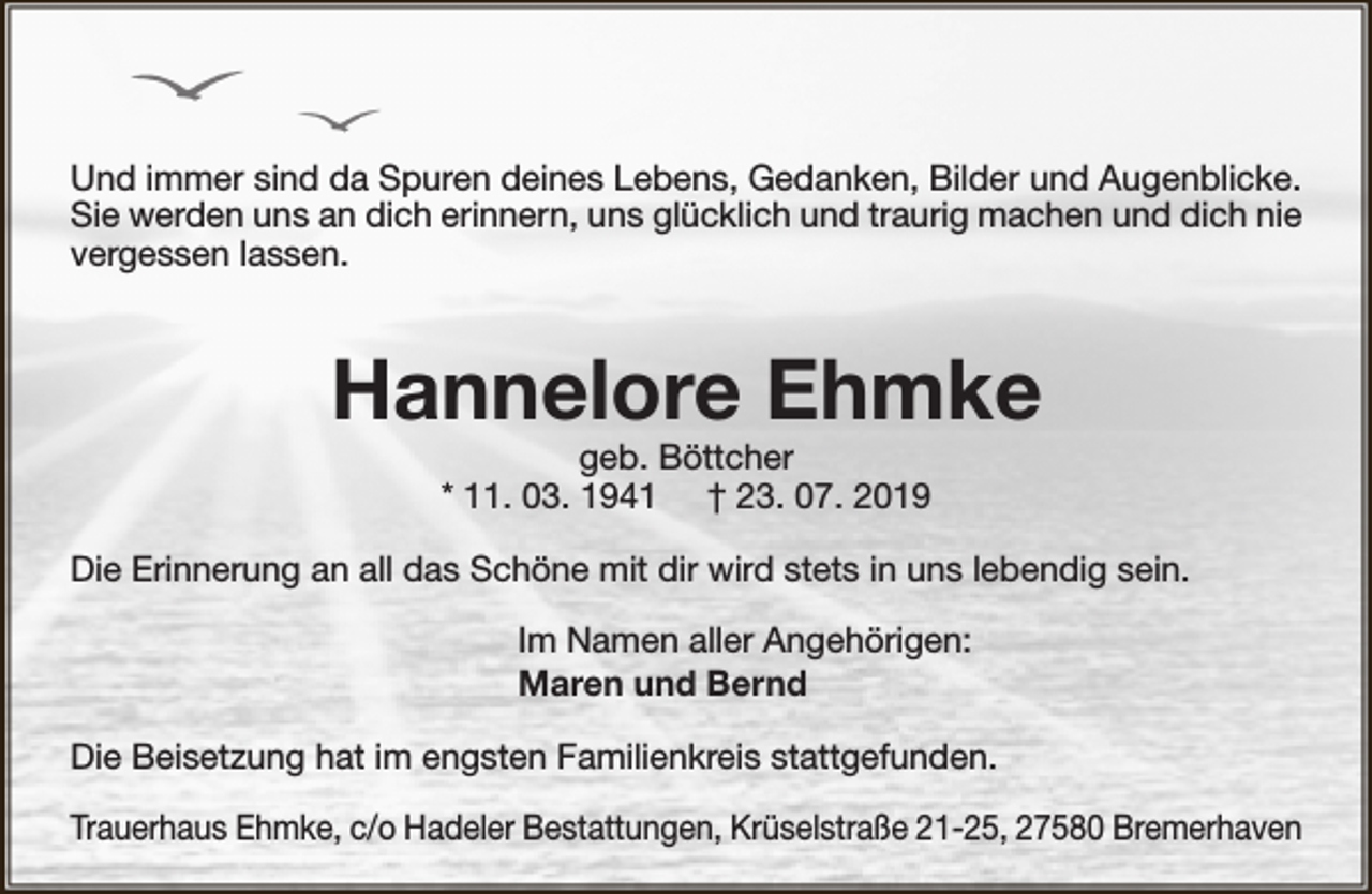 <p>Und immer sind da Spuren deines Lebens, Gedanken, Bilder und Augenblicke.<br />Sie werden uns an dich erinnern, uns glücklich und traurig machen und dich nie<br />vergessen lassen.</p><p>Hannelore Ehmke<br />geb. Böttcher<br />* 11. 03. 1941 † 23. 07. 2019</p><p>Die Erinnerung an all das Schöne mit dir wird stets in uns lebendig sein.<br />Im Namen aller Angehörigen:<br />Maren und Bernd<br />Die Beisetzung hat im engsten Familienkreis stattgefunden.<br />Trauerhaus Ehmke, c/o Hadeler Bestattungen, Krüselstraße 21-25, 27580 Bremerhaven</p>