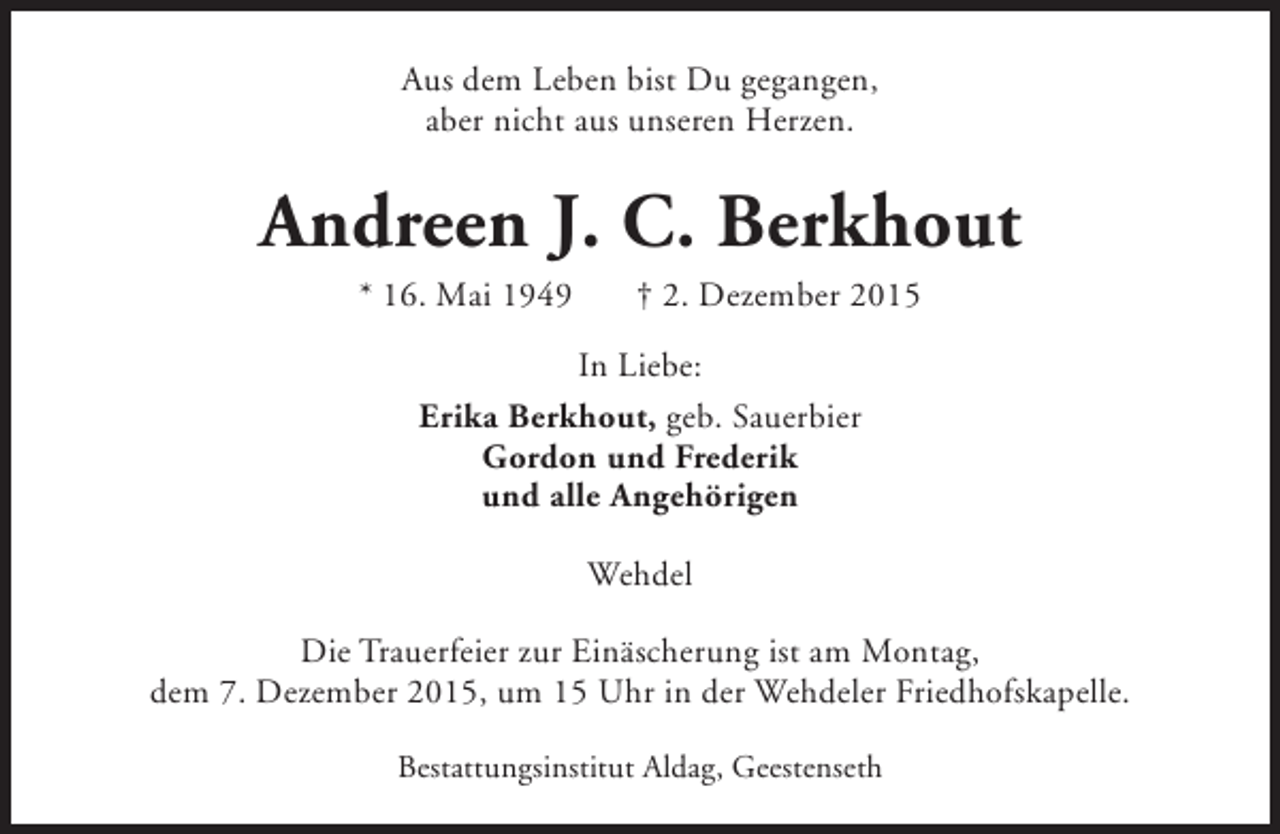 <p>Aus dem Leben bist Du gegangen,<br />aber nicht aus unseren Herzen.</p><p>Andreen J. C. Berkhout<br />* 16. Mai 1949</p><p>† 2. Dezember 2015</p><p>In Liebe:<br />Erika Berkhout, geb. Sauerbier<br />Gordon und Frederik<br />und alle Angehörigen<br />Wehdel<br />Die Trauerfeier zur Einäscherung ist am Montag,<br />dem 7. Dezember 2015, um 15 Uhr in der Wehdeler Friedhofskapelle.<br />Bestattungsinstitut Aldag, Geestenseth</p>