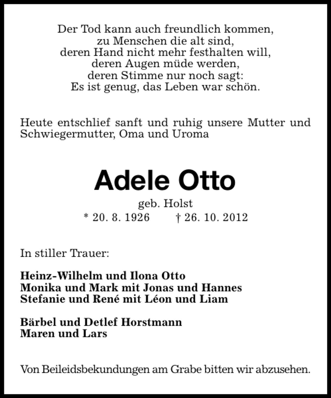 <p>Der Tod kann auch freundlich kommen,<br />zu Menschen die alt sind,<br />deren Hand nicht mehr festhalten will,<br />deren Augen müde werden,<br />deren Stimme nur noch sagt:<br />Es ist genug, das Leben war schön.<br />Heute entschlief sanft und ruhig unsere Mutter und<br />Schwiegermutter, Oma und Uroma</p><p>Adele Otto</p><p>geb. Holst<br />* 20. 8. 1926<br />† 26. 10. 2012<br />In stiller Trauer:<br />Heinz-Wilhelm und Ilona Otto<br />Monika und Mark mit Jonas und Hannes<br />Stefanie und René mit Léon und Liam<br />Bärbel und Detlef Horstmann<br />Maren und Lars<br />Von Beileidsbekundungen am Grabe bitten wir abzusehen.</p>