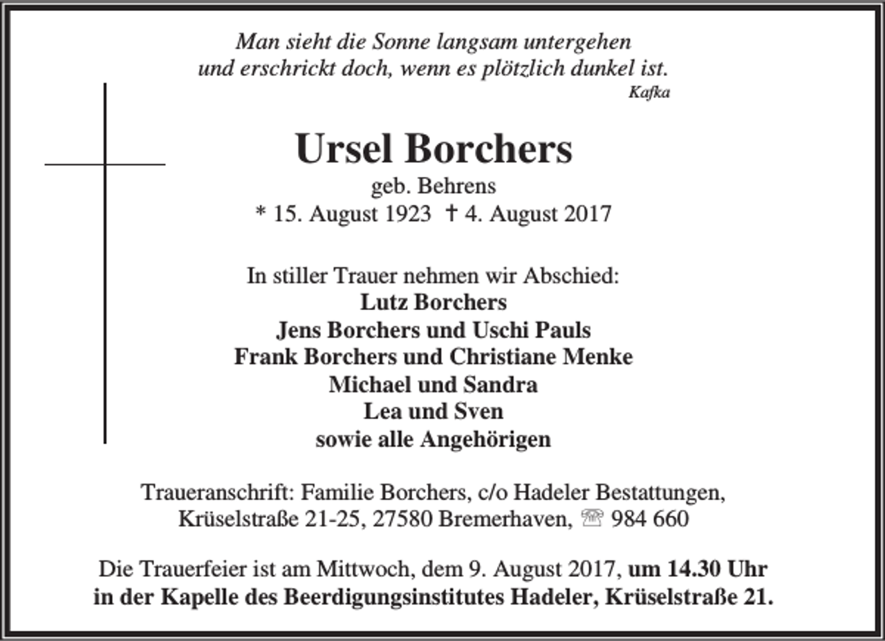 <p>Man sieht die Sonne langsam untergehen<br />und erschrickt doch, wenn es plötzlich dunkel ist.</p>
<p>Kafka</p>
<p>Ursel Borchers</p>
<p>geb. Behrens<br />* 15. August 1923 B 4. August 2017<br />In stiller Trauer nehmen wir Abschied:<br />Lutz Borchers<br />Jens Borchers und Uschi Pauls<br />Frank Borchers und Christiane Menke<br />Michael und Sandra<br />Lea und Sven<br />sowie alle Angehörigen<br />Traueranschrift: Familie Borchers, c/o Hadeler Bestattungen,<br />Krüselstraße 21-25, 27580 Bremerhaven, ℡ 984 660<br />Die Trauerfeier ist am Mittwoch, dem 9. August 2017, um 14.30 Uhr<br />in der Kapelle des Beerdigungsinstitutes Hadeler, Krüselstraße 21.</p>