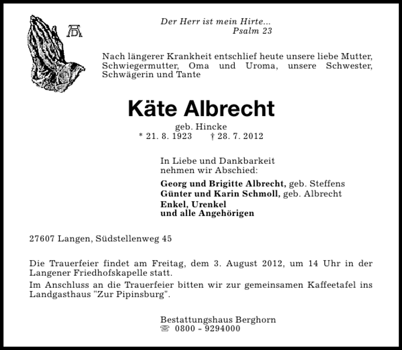 <p>Der Herr ist mein Hirte...<br />Psalm 23<br />Nach längerer Krankheit entschlief heute unsere liebe Mutter,<br />Schwiegermutter, Oma und Uroma, unsere Schwester,<br />Schwägerin und Tante</p><p>Käte Albrecht<br />geb. Hincke<br />* 21. 8. 1923<br />† 28. 7. 2012</p><p>In Liebe und Dankbarkeit<br />nehmen wir Abschied:<br />Georg und Brigitte Albrecht, geb. Steffens<br />Günter und Karin Schmoll, geb. Albrecht<br />Enkel, Urenkel<br />und alle Angehörigen<br />27607 Langen, Südstellenweg 45<br />Die Trauerfeier findet am Freitag, dem 3. August 2012, um 14 Uhr in der<br />Langener Friedhofskapelle statt.<br />Im Anschluss an die Trauerfeier bitten wir zur gemeinsamen Kaffeetafel ins<br />Landgasthaus "Zur Pipinsburg".<br />Bestattungshaus Berghorn<br />s 0800 - 9294000</p>