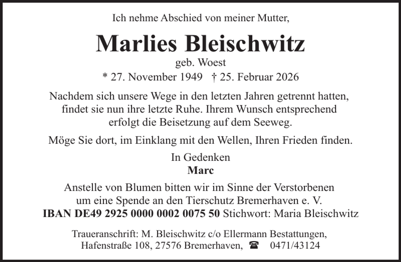 <p>Ich nehme Abschied von meiner Mutter,</p><p>Marlies Bleischwitz<br />geb. Woest<br />* 27. November 1949 † 25. Februar 2026</p><p>Nachdem sich unsere Wege in den letzten Jahren getrennt hatten,<br />findet sie nun ihre letzte Ruhe. Ihrem Wunsch entsprechend<br />erfolgt die Beisetzung auf dem Seeweg.<br />Möge Sie dort, im Einklang mit den Wellen, Ihren Frieden finden.<br />In Gedenken<br />Marc<br />Anstelle von Blumen bitten wir im Sinne der Verstorbenen<br />um eine Spende an den Tierschutz Bremerhaven e. V.<br />IBAN DE49 2925 02 0070 Stichwort: Maria Bleischwitz<br />Traueranschrift: M. Bleischwitz c/o Ellermann Bestattungen,<br />Hafenstraße 108, 27576 Bremerhaven, ( 0471/43124</p>