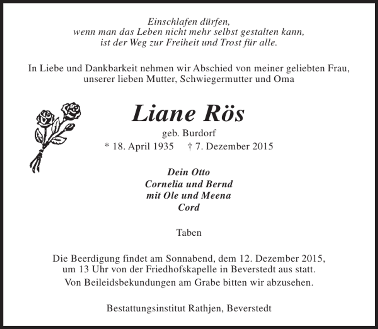 <p>Einschlafen dürfen,<br />wenn man das Leben nicht mehr selbst gestalten kann,<br />ist der Weg zur Freiheit und Trost für alle.<br />In Liebe und Dankbarkeit nehmen wir Abschied von meiner geliebten Frau,<br />unserer lieben Mutter, Schwiegermutter und Oma</p><p>Liane Rös</p><p>geb. Burdorf<br />* 18. April 1935 † 7. Dezember 2015<br />Dein Otto<br />Cornelia und Bernd<br />mit Ole und Meena<br />Cord<br />Taben<br />Die Beerdigung findet am Sonnabend, dem 12. Dezember 2015,<br />um 13 Uhr von der Friedhofskapelle in Beverstedt aus statt.<br />Von Beileidsbekundungen am Grabe bitten wir abzusehen.<br />Bestattungsinstitut Rathjen, Beverstedt</p>