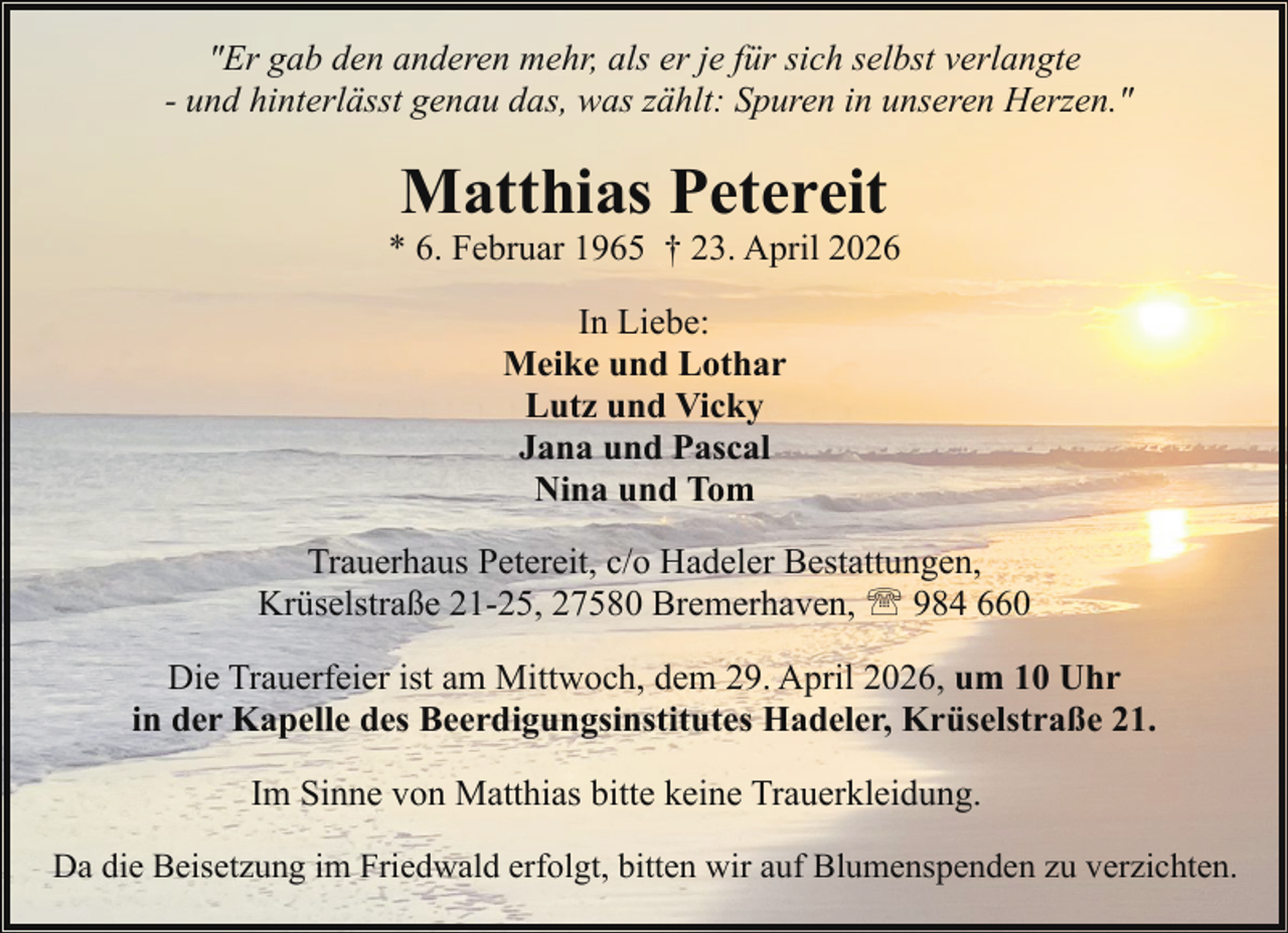 <p>"Er gab den anderen mehr, als er je für sich selbst verlangte<br />- und hinterlässt genau das, was zählt: Spuren in unseren Herzen."</p><p>Matthias Petereit</p><p>* 6. Februar 1965 † 23. April 2026<br />In Liebe:<br />Meike und Lothar<br />Lutz und Vicky<br />Jana und Pascal<br />Nina und Tom<br />Trauerhaus Petereit, c/o Hadeler Bestattungen,<br />Krüselstraße 21-25, 27580 Bremerhaven, ' 984 660<br />Die Trauerfeier ist am Mittwoch, dem 29. April 2026, um 10 Uhr<br />in der Kapelle des Beerdigungsinstitutes Hadeler, Krüselstraße 21.<br />Im Sinne von Matthias bitte keine Trauerkleidung.<br />Da die Beisetzung im Friedwald erfolgt, bitten wir auf Blumenspenden zu verzichten.</p>