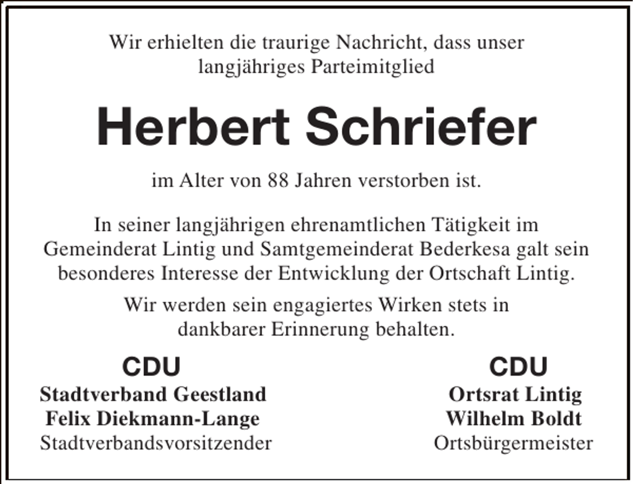 <p>Wir erhielten die traurige Nachricht, dass unser<br />langjähriges Parteimitglied</p><p>Herbert Schriefer<br />im Alter von 88 Jahren verstorben ist.<br />In seiner langjährigen ehrenamtlichen Tätigkeit im<br />Gemeinderat Lintig und Samtgemeinderat Bederkesa galt sein<br />besonderes Interesse der Entwicklung der Ortschaft Lintig.<br />Wir werden sein engagiertes Wirken stets in<br />dankbarer Erinnerung behalten.</p><p>CDU</p><p>Stadtverband Geestland<br />Felix Diekmann-Lange<br />Stadtverbandsvorsitzender</p><p>CDU</p><p>Ortsrat Lintig<br />Wilhelm Boldt<br />Ortsbürgermeister</p>