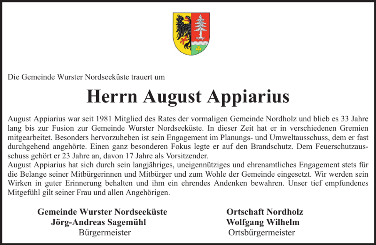<p>Die Gemeinde Wurster Nordseeküste trauert um</p><p>Herrn August Appiarius<br />August Appiarius war seit 1981 Mitglied des Rates der vormaligen Gemeinde Nordholz und blieb es 33 Jahre<br />lang bis zur Fusion zur Gemeinde Wurster Nordseeküste. In dieser Zeit hat er in verschiedenen Gremien<br />mitgearbeitet. Besonders hervorzuheben ist sein Engagement im Planungs- und Umweltausschuss, dem er fast<br />durchgehend angehörte. Einen ganz besonderen Fokus legte er auf den Brandschutz. Dem Feuerschutzausschuss gehört er 23 Jahre an, davon 17 Jahre als Vorsitzender.<br />August Appiarius hat sich durch sein langjähriges, uneigennütziges und ehrenamtliches Engagement stets für<br />die Belange seiner Mitbürgerinnen und Mitbürger und zum Wohle der Gemeinde eingesetzt. Wir werden sein<br />Wirken in guter Erinnerung behalten und ihm ein ehrendes Andenken bewahren. Unser tief empfundenes<br />Mitgefühl gilt seiner Frau und allen Angehörigen.</p><p>Gemeinde Wurster Nordseeküste<br />Jörg-Andreas Sagemühl<br />Bürgermeister</p><p>Ortschaft Nordholz<br />Wolfgang Wilhelm<br />Ortsbürgermeister</p>