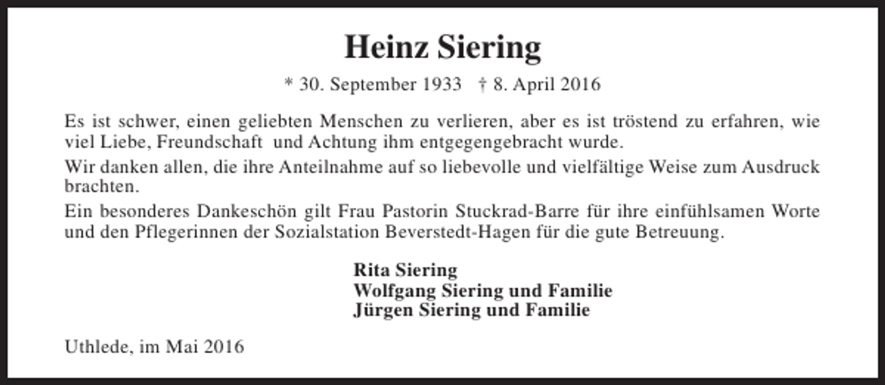 <p>Heinz Siering<br />* 30. September 1933 † 8. April 2016<br />Es ist schwer, einen geliebten Menschen zu verlieren, aber es ist tröstend zu erfahren, wie<br />viel Liebe, Freundschaft und Achtung ihm entgegengebracht wurde.<br />Wir danken allen, die ihre Anteilnahme auf so liebevolle und vielfältige Weise zum Ausdruck<br />brachten.<br />Ein besonderes Dankeschön gilt Frau Pastorin Stuckrad-Barre für ihre einfühlsamen Worte<br />und den Pflegerinnen der Sozialstation Beverstedt-Hagen für die gute Betreuung.<br />Rita Siering<br />Wolfgang Siering und Familie<br />Jürgen Siering und Familie<br />Uthlede, im Mai 2016</p>