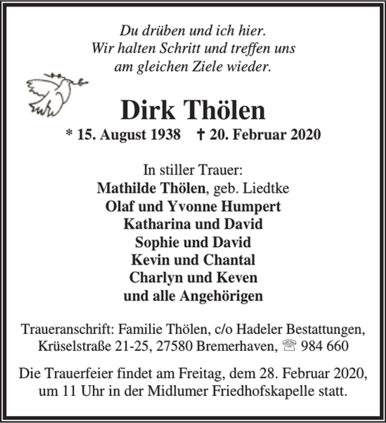 <p>Du drüben und ich hier.<br />Wir halten Schritt und treffen uns<br />am gleichen Ziele wieder.</p><p>Dirk Thölen</p><p>* 15. August 1938 B 20. Februar 2020<br />In stiller Trauer:<br />Mathilde Thölen, geb. Liedtke<br />Olaf und Yvonne Humpert<br />Katharina und David<br />Sophie und David<br />Kevin und Chantal<br />Charlyn und Keven<br />und alle Angehörigen<br />Traueranschrift: Familie Thölen, c/o Hadeler Bestattungen,<br />Krüselstraße 21-25, 27580 Bremerhaven, ℡ 984 660</p><p>Die Trauerfeier findet am Freitag, dem 28. Februar 2020,<br />um 11 Uhr in der Midlumer Friedhofskapelle statt.</p>