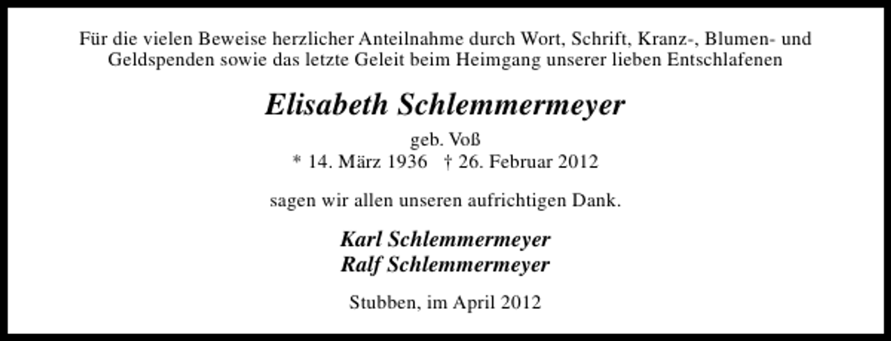 <p>Für die vielen Beweise herzlicher Anteilnahme durch Wort, Schrift, Kranz-, Blumen- und<br />Geldspenden sowie das letzte Geleit beim Heimgang unserer lieben Entschlafenen</p><p>Elisabeth Schlemmermeyer<br />geb. Voß<br />* 14. März 1936 † 26. Februar 2012<br />sagen wir allen unseren aufrichtigen Dank.</p><p>Karl Schlemmermeyer<br />Ralf Schlemmermeyer<br />Stubben, im April 2012</p>