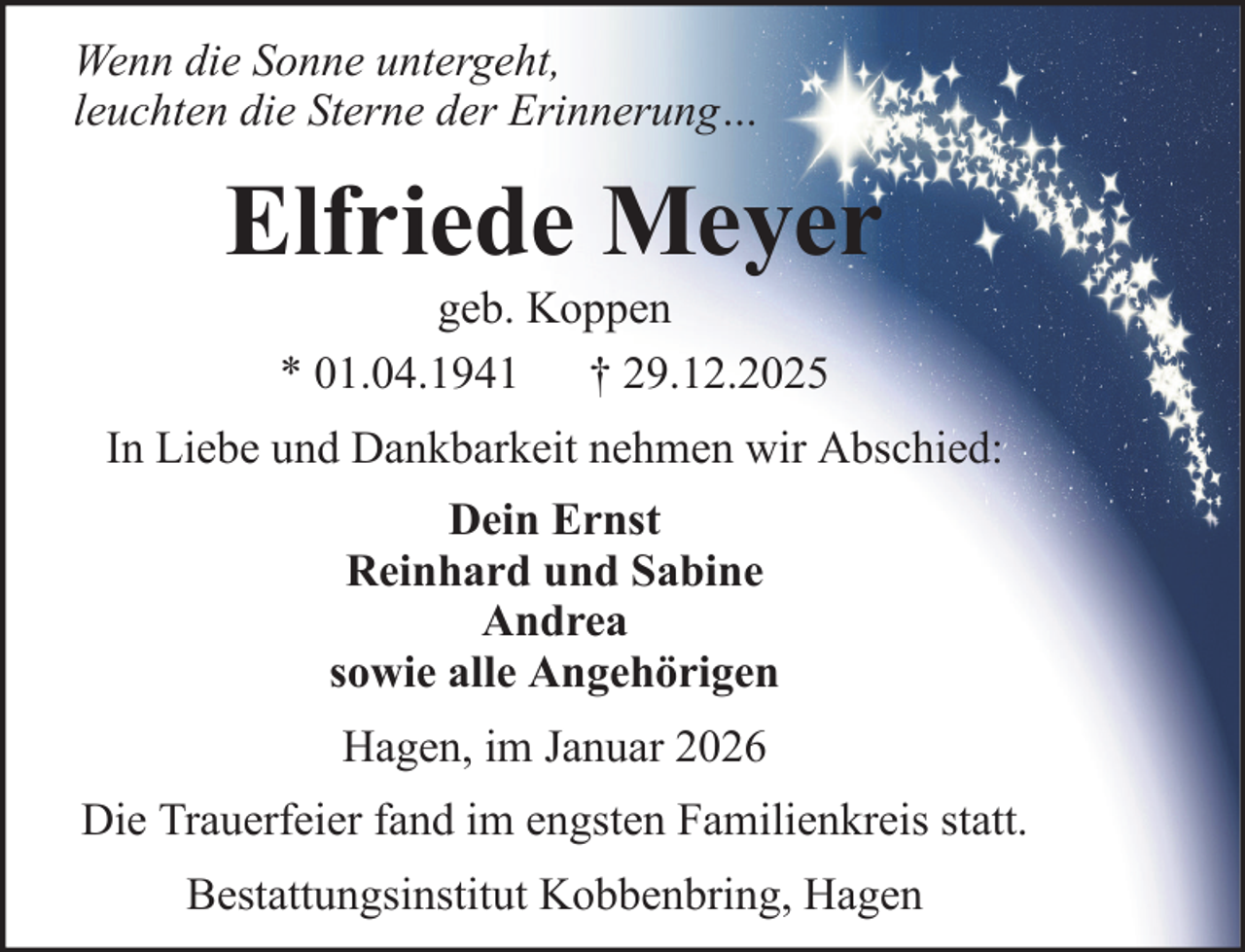 <p>Wenn die Sonne untergeht,<br />leuchten die Sterne der Erinnerung…</p><p>Elfriede Meyer<br />geb. Koppen<br />* 01.04.1941 † 29.12.2025<br />In Liebe und Dankbarkeit nehmen wir Abschied:<br />Dein Ernst<br />Reinhard und Sabine<br />Andrea<br />sowie alle Angehörigen<br />Hagen, im Januar 2026<br />Die Trauerfeier fand im engsten Familienkreis statt.<br />Bestattungsinstitut Kobbenbring, Hagen</p>