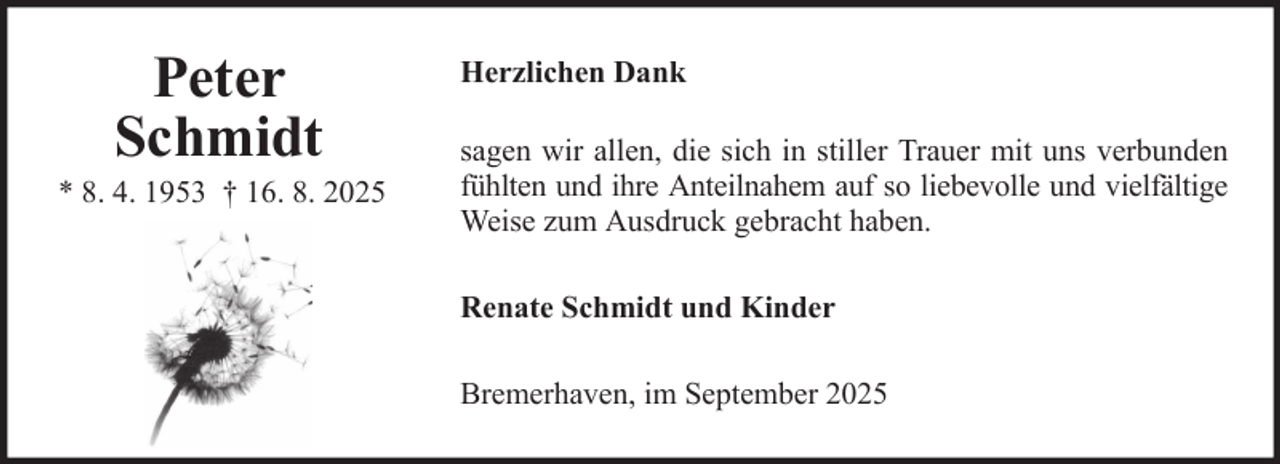 <p>Peter<br />Schmidt<br />* 8. 4. 1953 † 16. 8. 2025</p><p>Herzlichen Dank<br />sagen wir allen, die sich in stiller Trauer mit uns verbunden<br />fühlten und ihre Anteilnahem auf so liebevolle und vielfältige<br />Weise zum Ausdruck gebracht haben.<br />Renate Schmidt und Kinder<br />Bremerhaven, im September 2025</p>
