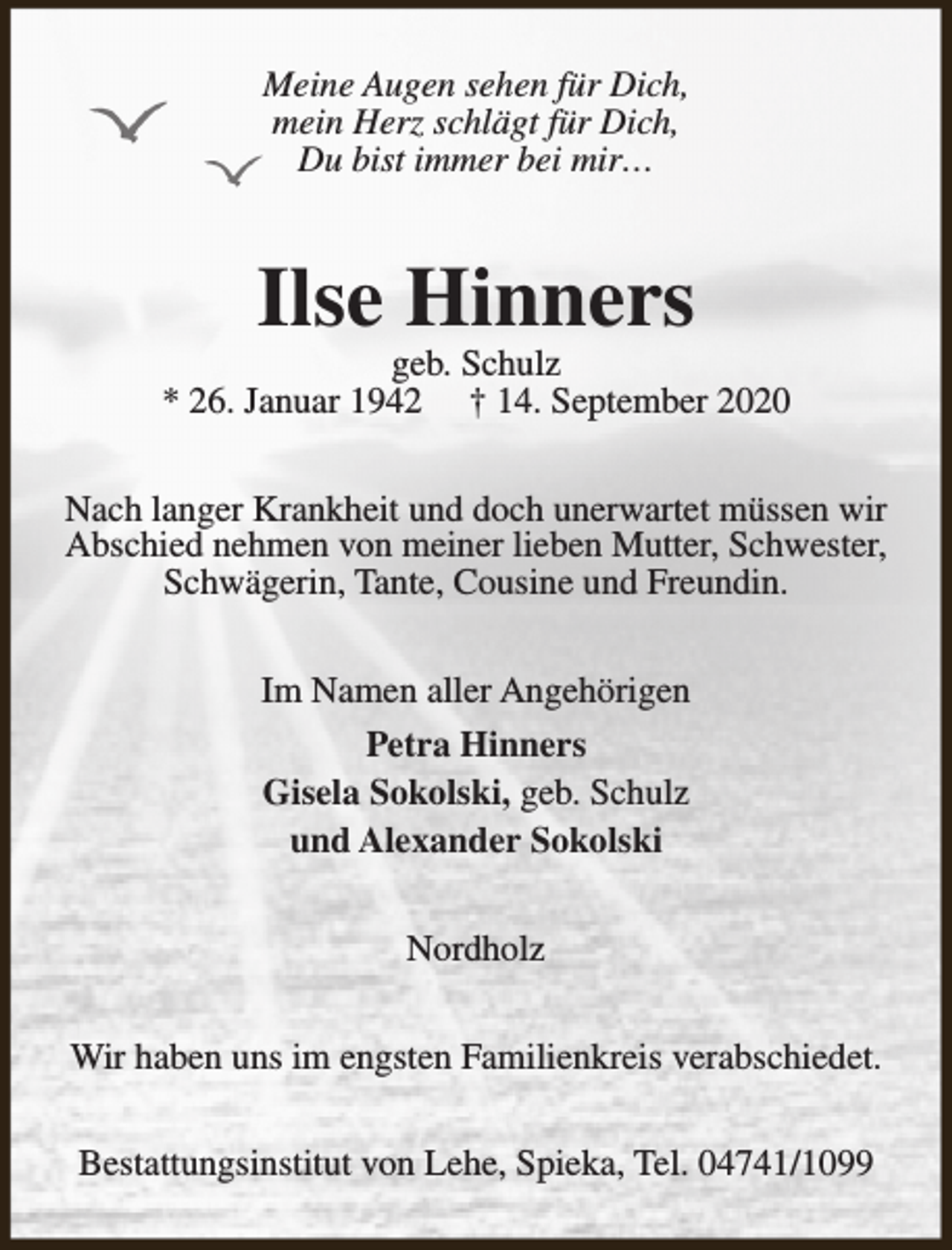 <p>Meine Augen sehen für Dich,<br />mein Herz schlägt für Dich,<br />Du bist immer bei mir…</p><p>Ilse Hinners</p><p>geb. Schulz<br />* 26. Januar 1942 † 14. September 2020<br />Nach langer Krankheit und doch unerwartet müssen wir<br />Abschied nehmen von meiner lieben Mutter, Schwester,<br />Schwägerin, Tante, Cousine und Freundin.<br />Im Namen aller Angehörigen<br />Petra Hinners<br />Gisela Sokolski, geb. Schulz<br />und Alexander Sokolski<br />Nordholz<br />Wir haben uns im engsten Familienkreis verabschiedet.<br />Bestattungsinstitut von Lehe, Spieka, Tel. 04741/1099</p>
