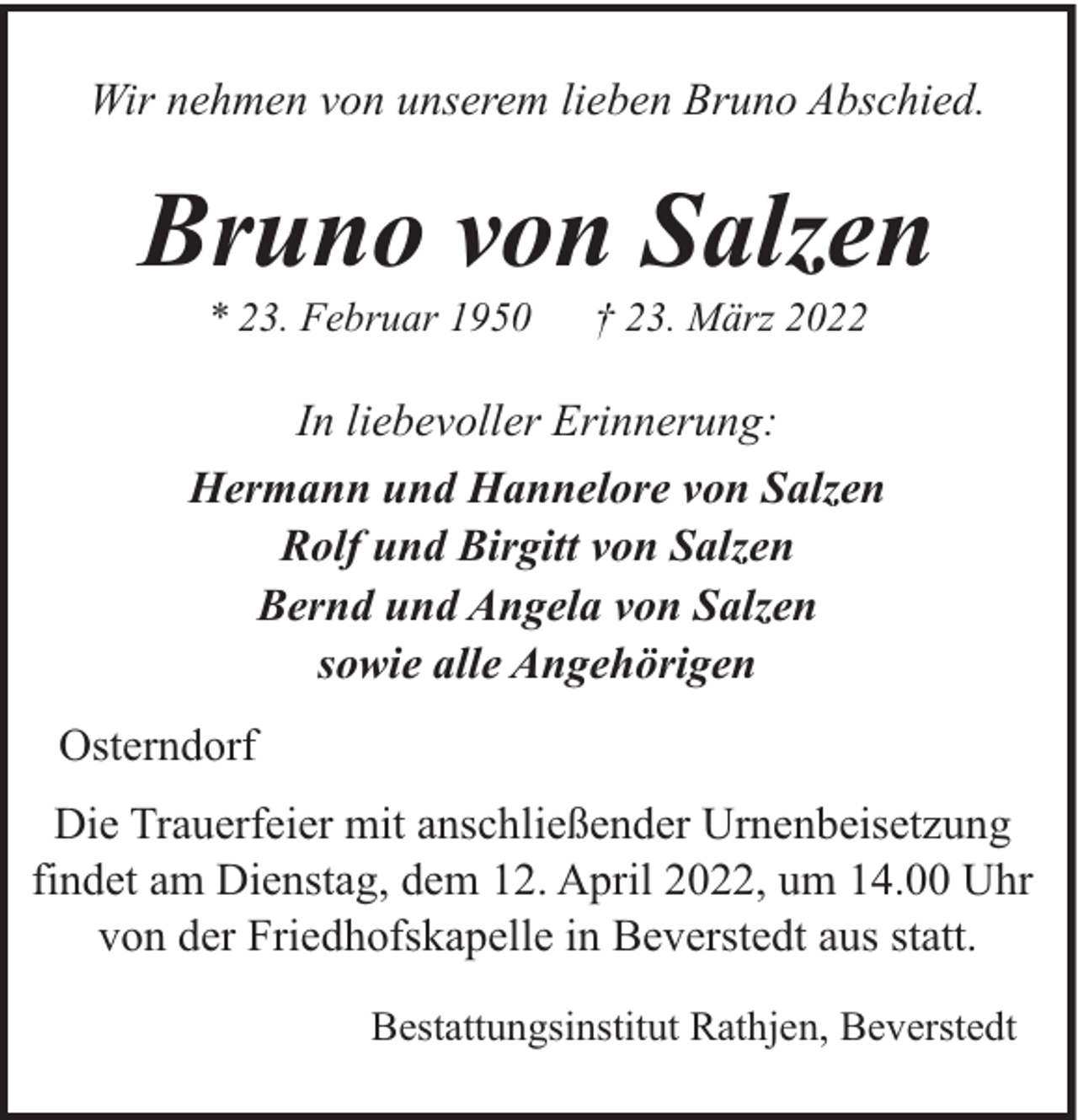 <p>Wir nehmen von unserem lieben Bruno Abschied.</p><p>Bruno von Salzen<br />* 23. Februar 1950</p><p>† 23. März 2022</p><p>In liebevoller Erinnerung:<br />Hermann und Hannelore von Salzen<br />Rolf und Birgitt von Salzen<br />Bernd und Angela von Salzen<br />sowie alle Angehörigen<br />Osterndorf<br />Die Trauerfeier mit anschließender Urnenbeisetzung<br />findet am Dienstag, dem 12. April 2022, um 14.00 Uhr<br />von der Friedhofskapelle in Beverstedt aus statt.<br />Bestattungsinstitut Rathjen, Beverstedt</p>