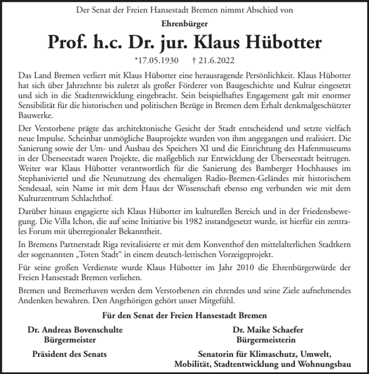 <p>Der Senat der Freien Hansestadt Bremen nimmt Abschied von<br />Ehrenbürger</p><p>Prof. h.c. Dr. jur. Klaus Hübotter<br />*17.05.1930</p><p>† 21.6.2022</p><p>Das Land Bremen verliert mit Klaus Hübotter eine herausragende Persönlichkeit. Klaus Hübotter<br />hat sich über Jahrzehnte bis zuletzt als großer Förderer von Baugeschichte und Kultur eingesetzt<br />und sich in die Stadtentwicklung eingebracht. Sein beispielhaftes Engagement galt mit enormer<br />Sensibilität für die historischen und politischen Bezüge in Bremen dem Erhalt denkmalgeschützter<br />Bauwerke.<br />Der Verstorbene prägte das architektonische Gesicht der Stadt entscheidend und setzte vielfach<br />neue Impulse. Scheinbar unmögliche Bauprojekte wurden von ihm angegangen und realisiert. Die<br />Sanierung sowie der Um- und Ausbau des Speichers XI und die Einrichtung des Hafenmuseums<br />in der Überseestadt waren Projekte, die maßgeblich zur Entwicklung der Überseestadt beitrugen.<br />Weiter war Klaus Hübotter verantwortlich für die Sanierung des Bamberger Hochhauses im<br />Stephaniviertel und die Neunutzung des ehemaligen Radio-Bremen-Geländes mit historischem<br />Sendesaal, sein Name ist mit dem Haus der Wissenschaft ebenso eng verbunden wie mit dem<br />Kulturzentrum Schlachthof.<br />Darüber hinaus engagierte sich Klaus Hübotter im kulturellen Bereich und in der Friedensbewegung. Die Villa Ichon, die auf seine Initiative bis 1982 instandgesetzt wurde, ist hierfür ein zentrales Forum mit überregionaler Bekanntheit.<br />In Bremens Partnerstadt Riga revitalisierte er mit dem Konventhof den mittelalterlichen Stadtkern<br />der sogenannten „Toten Stadt“ in einem deutsch-lettischen Vorzeigeprojekt.<br />Für seine großen Verdienste wurde Klaus Hübotter im Jahr 2010 die Ehrenbürgerwürde der<br />Freien Hansestadt Bremen verliehen.<br />Bremen und Bremerhaven werden dem Verstorbenen ein ehrendes und seine Ziele aufnehmendes<br />Andenken bewahren. Den Angehörigen gehört unser Mitgefühl.<br />Für den Senat der Freien Hansestadt Bremen<br />Dr. Andreas Bovenschulte<br />Bürgermeister<br />Präsident des Senats</p><p>Dr. Maike Schaefer<br />Bürgermeisterin<br />Senatorin für Klimaschutz, Umwelt,<br />Mobilität, Stadtentwicklung und Wohnungsbau</p>