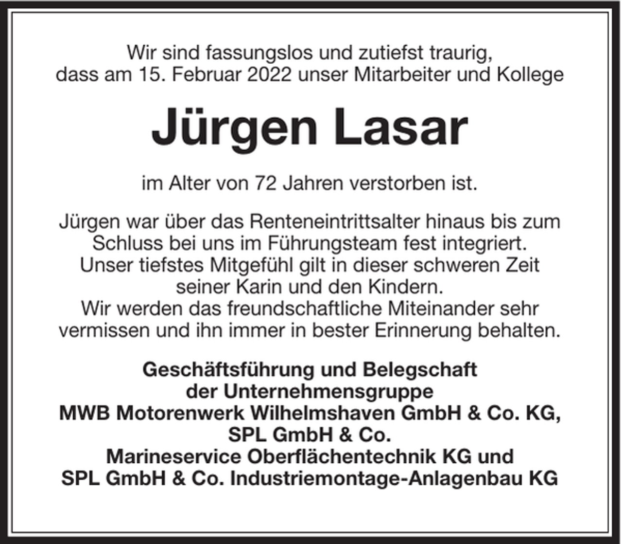 <p>Wir sind fassungslos und zutiefst traurig,<br />dass am 15. Februar 2022 unser Mitarbeiter und Kollege</p><p>Jürgen Lasar<br />im Alter von 72 Jahren verstorben ist.<br />Jürgen war über das Renteneintrittsalter hinaus bis zum<br />Schluss bei uns im Führungsteam fest integriert.<br />Unser tiefstes Mitgefühl gilt in dieser schweren Zeit<br />seiner Karin und den Kindern.<br />Wir werden das freundschaftliche Miteinander sehr<br />vermissen und ihn immer in bester Erinnerung behalten.<br />Geschäftsführung und Belegschaft<br />der Unternehmensgruppe<br />MWB Motorenwerk Wilhelmshaven GmbH &amp; Co. KG,<br />SPL GmbH &amp; Co.<br />Marineservice Oberflächentechnik KG und<br />SPL GmbH &amp; Co. Industriemontage-Anlagenbau KG</p>