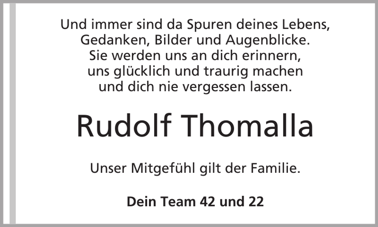<p>Und immer sind da Spuren deines Lebens,<br />Gedanken, Bilder und Augenblicke.<br />Sie werden uns an dich erinnern,<br />uns glücklich und traurig machen<br />und dich nie vergessen lassen.</p><p>Rudolf Thomalla<br />Unser Mitgefühl gilt der Familie.<br />Dein Team 42 und 22</p>