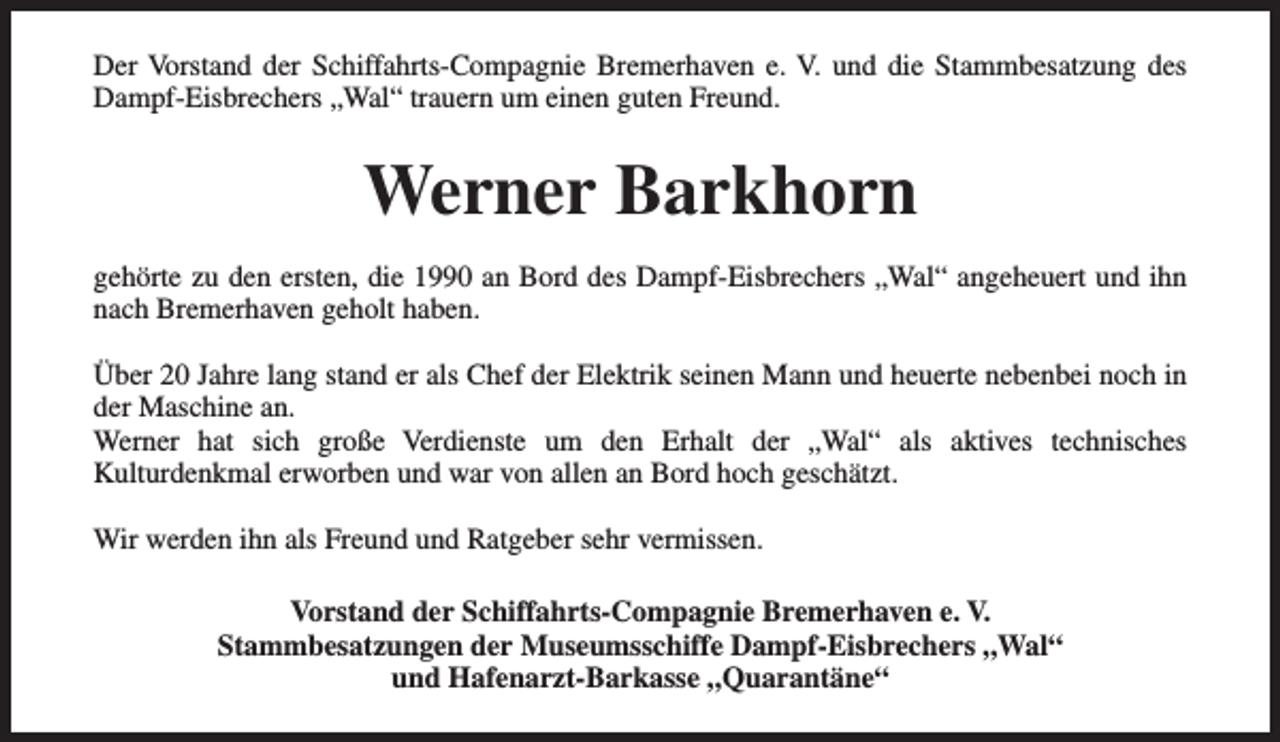 <p>Der Vorstand der Schiffahrts-Compagnie Bremerhaven e. V. und die Stammbesatzung des<br />Dampf-Eisbrechers „Wal“ trauern um einen guten Freund.</p><p>Werner Barkhorn<br />gehörte zu den ersten, die 1990 an Bord des Dampf-Eisbrechers „Wal“ angeheuert und ihn<br />nach Bremerhaven geholt haben.<br />Über 20 Jahre lang stand er als Chef der Elektrik seinen Mann und heuerte nebenbei noch in<br />der Maschine an.<br />Werner hat sich große Verdienste um den Erhalt der „Wal“ als aktives technisches<br />Kulturdenkmal erworben und war von allen an Bord hoch geschätzt.<br />Wir werden ihn als Freund und Ratgeber sehr vermissen.<br />Vorstand der Schiffahrts-Compagnie Bremerhaven e. V.<br />Stammbesatzungen der Museumsschiffe Dampf-Eisbrechers „Wal“<br />und Hafenarzt-Barkasse „Quarantäne“</p>