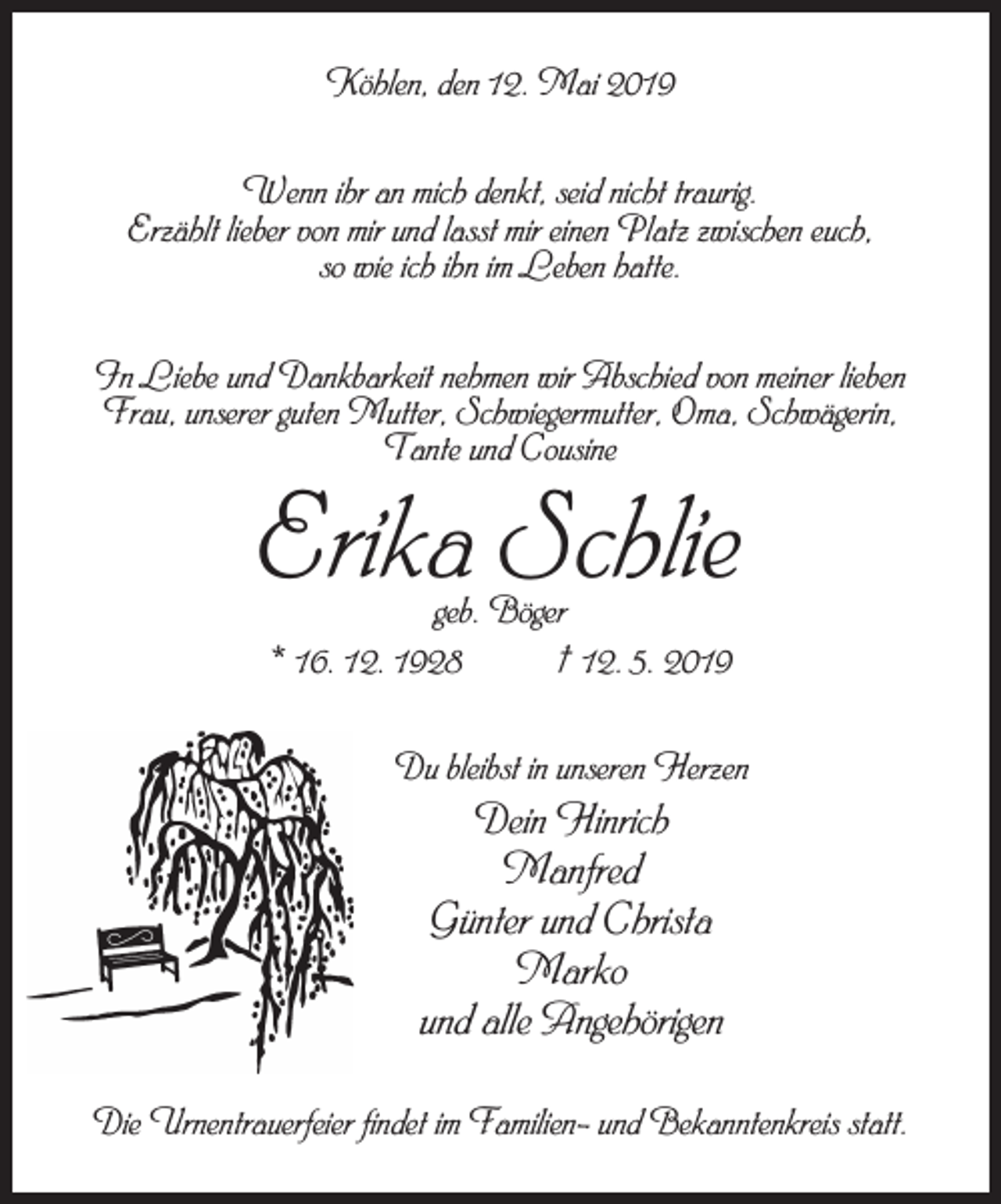 <p>Köhlen, den 12. Mai 2019<br />Wenn ihr an mich denkt, seid nicht traurig.<br />Erzählt lieber von mir und lasst mir einen Platz zwischen euch,<br />so wie ich ihn im Leben hatte.<br />In Liebe und Dankbarkeit nehmen wir Abschied von meiner lieben<br />Frau, unserer guten Mutter, Schwiegermutter, Oma, Schwägerin,<br />Tante und Cousine</p><p>Erika Schlie<br />geb. Böger<br />* 16. 12. 1928<br />† 12. 5. 2019</p><p>Du bleibst in unseren Herzen</p><p>Dein Hinrich<br />Manfred<br />Günter und Christa<br />Marko<br />und alle Angehörigen<br />Die Urnentrauerfeier findet im Familien- und Bekanntenkreis statt.</p>