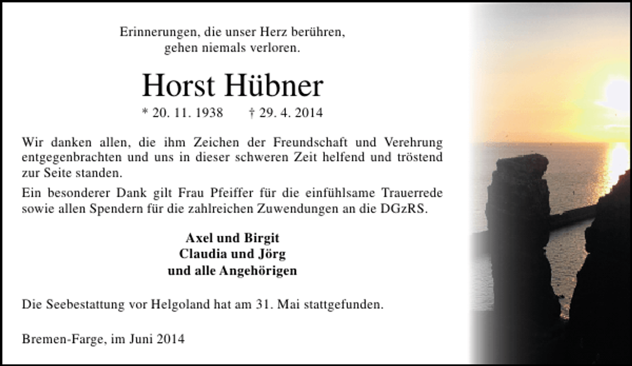 <p>Erinnerungen, die unser Herz berühren,<br />gehen niemals verloren.</p><p>Horst Hübner<br />* 20. 11. 1938</p><p>† 29. 4. 2014</p><p>Wir danken allen, die ihm Zeichen der Freundschaft und Verehrung<br />entgegenbrachten und uns in dieser schweren Zeit helfend und tröstend<br />zur Seite standen.<br />Ein besonderer Dank gilt Frau Pfeiffer für die einfühlsame Trauerrede<br />sowie allen Spendern für die zahlreichen Zuwendungen an die DGzRS.<br />Axel und Birgit<br />Claudia und Jörg<br />und alle Angehörigen<br />Die Seebestattung vor Helgoland hat am 31. Mai stattgefunden.<br />Bremen-Farge, im Juni 2014</p>