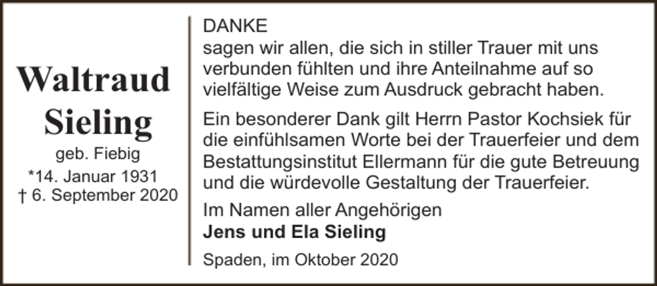 <p>Waltraud<br />Sieling</p><p>geb. Fiebig<br />*14. Januar 1931<br />† 6. September 2020</p><p>DANKE<br />sagen wir allen, die sich in stiller Trauer mit uns<br />verbunden fühlten und ihre Anteilnahme auf so<br />vielfältige Weise zum Ausdruck gebracht haben.<br />Ein besonderer Dank gilt Herrn Pastor Kochsiek für<br />die einfühlsamen Worte bei der Trauerfeier und dem<br />Bestattungsinstitut Ellermann für die gute Betreuung<br />und die würdevolle Gestaltung der Trauerfeier.<br />Im Namen aller Angehörigen<br />Jens und Ela Sieling<br />Spaden, im Oktober 2020</p>