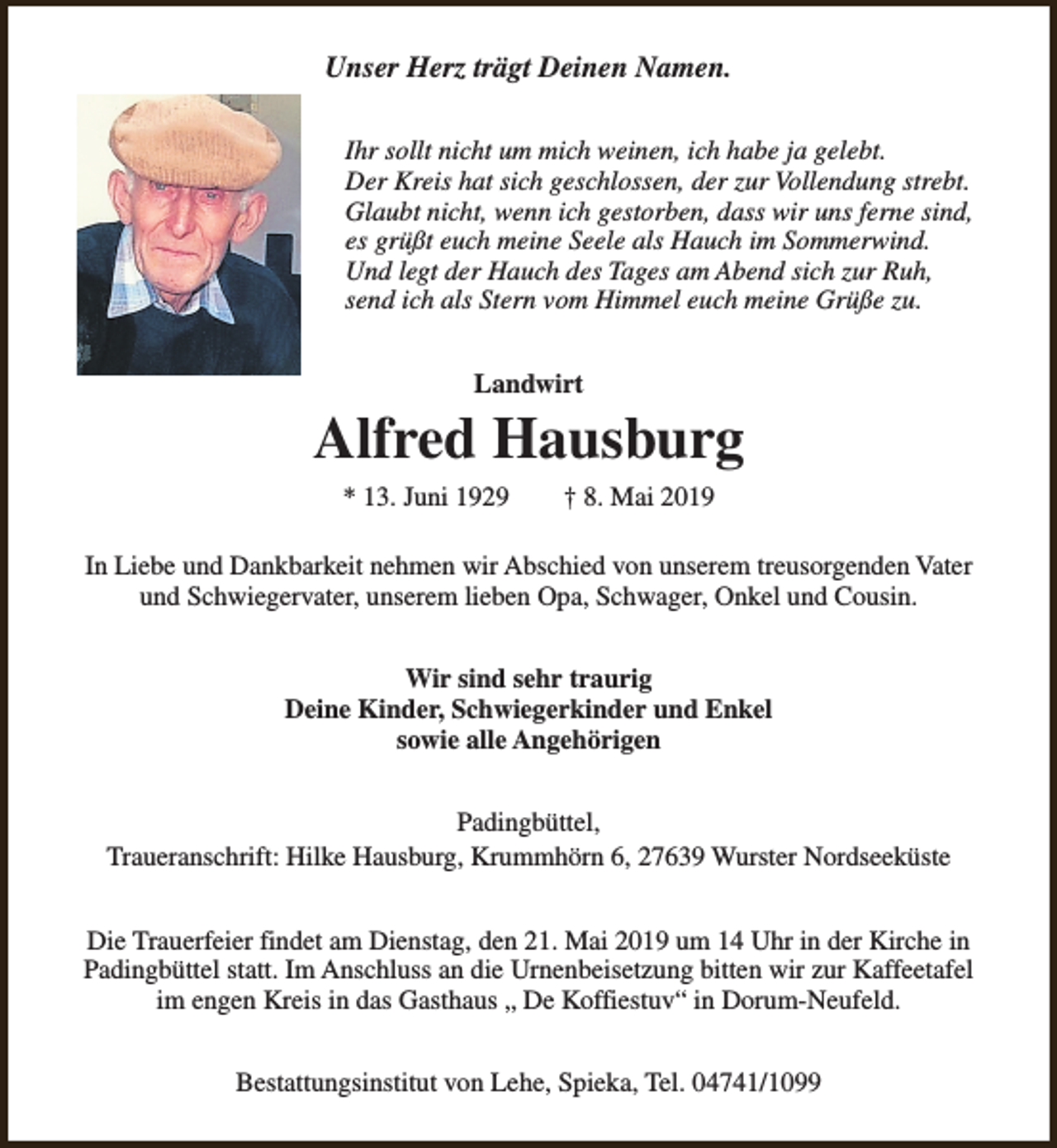 <p>Unser Herz trägt Deinen Namen.<br />Ihr sollt nicht um mich weinen, ich habe ja gelebt.<br />Der Kreis hat sich geschlossen, der zur Vollendung strebt.<br />Glaubt nicht, wenn ich gestorben, dass wir uns ferne sind,<br />es grüßt euch meine Seele als Hauch im Sommerwind.<br />Und legt der Hauch des Tages am Abend sich zur Ruh,<br />send ich als Stern vom Himmel euch meine Grüße zu.<br />Landwirt</p><p>Alfred Hausburg<br />* 13. Juni 1929</p><p>† 8. Mai 2019</p><p>In Liebe und Dankbarkeit nehmen wir Abschied von unserem treusorgenden Vater<br />und Schwiegervater, unserem lieben Opa, Schwager, Onkel und Cousin.<br />Wir sind sehr traurig<br />Deine Kinder, Schwiegerkinder und Enkel<br />sowie alle Angehörigen<br />Padingbüttel,<br />Traueranschrift: Hilke Hausburg, Krummhörn 6, 27639 Wurster Nordseeküste<br />Die Trauerfeier findet am Dienstag, den 21. Mai 2019 um 14 Uhr in der Kirche in<br />Padingbüttel statt. Im Anschluss an die Urnenbeisetzung bitten wir zur Kaffeetafel<br />im engen Kreis in das Gasthaus „ De Koffiestuv“ in Dorum-Neufeld.<br />Bestattungsinstitut von Lehe, Spieka, Tel. 04741/1099</p>