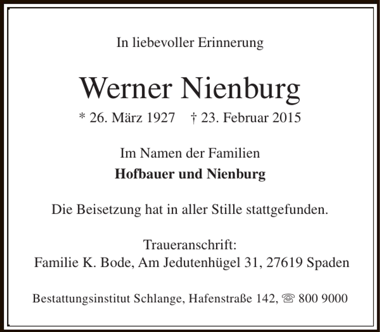 <p>In liebevoller Erinnerung</p><p>Werner Nienburg</p><p>* 26. März 1927</p><p>† 23. Februar 2015</p><p>Im Namen der Familien<br />Hofbauer und Nienburg<br />Die Beisetzung hat in aller Stille stattgefunden.<br />Traueranschrift:<br />Familie K. Bode, Am Jedutenhügel 31, 27619 Spaden<br />Bestattungsinstitut Schlange, Hafenstraße 142, s 800 9000</p>