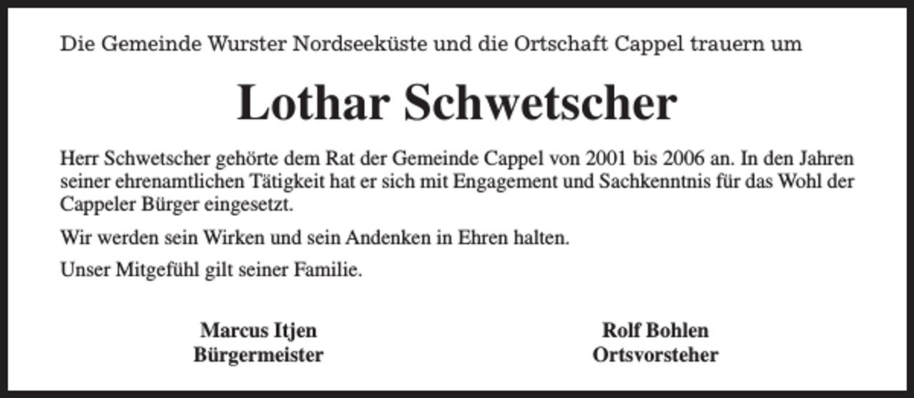 <p>Die Gemeinde Wurster Nordseeküste und die Ortschaft Cappel trauern um</p><p>Lothar Schwetscher<br />Herr Schwetscher gehörte dem Rat der Gemeinde Cappel von 2001 bis 2006 an. In den Jahren<br />seiner ehrenamtlichen Tätigkeit hat er sich mit Engagement und Sachkenntnis für das Wohl der<br />Cappeler Bürger eingesetzt.<br />Wir werden sein Wirken und sein Andenken in Ehren halten.<br />Unser Mitgefühl gilt seiner Familie.<br />Marcus Itjen<br />Bürgermeister</p><p>Rolf Bohlen<br />Ortsvorsteher</p>